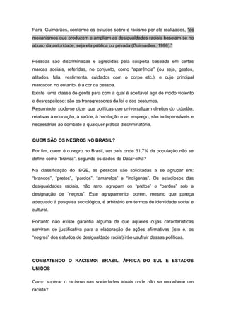 Para Guimarães, conforme os estudos sobre o racismo por ele realizados, “os
mecanismos que produzem e ampliam as desigualdades raciais baseiam-se no
abuso da autoridade, seja ela pública ou privada (Guimarães, 1998).”
Pessoas são discriminadas e agredidas pela suspeita baseada em certas
marcas sociais, referidas, no conjunto, como “aparência” (ou seja, gestos,
atitudes, fala, vestimenta, cuidados com o corpo etc.), e cujo principal
marcador, no entanto, é a cor da pessoa.
Existe uma classe de gente para com a qual é aceitável agir de modo violento
e desrespeitoso: são os transgressores da lei e dos costumes.
Resumindo; pode-se dizer que políticas que universalizam direitos do cidadão,
relativas à educação, à saúde, à habitação e ao emprego, são indispensáveis e
necessárias ao combate a qualquer prática discriminatória.
QUEM SÃO OS NEGROS NO BRASIL?
Por fim, quem é o negro no Brasil, um país onde 61,7% da população não se
define como “branca”, segundo os dados do DataFolha?
Na classificação do IBGE, as pessoas são solicitadas a se agrupar em:
“brancos”, “pretos”, “pardos”, “amarelos” e “indígenas”. Os estudiosos das
desigualdades raciais, não raro, agrupam os “pretos” e “pardos” sob a
designação de “negros”. Este agrupamento, porém, mesmo que pareça
adequado à pesquisa sociológica, é arbitrário em termos de identidade social e
cultural.
Portanto não existe garantia alguma de que aqueles cujas características
serviram de justificativa para a elaboração de ações afirmativas (isto é, os
“negros” dos estudos de desigualdade racial) irão usufruir dessas políticas.
COMBATENDO O RACISMO: BRASIL, ÁFRICA DO SUL E ESTADOS
UNIDOS
Como superar o racismo nas sociedades atuais onde não se reconhece um
racista?
 