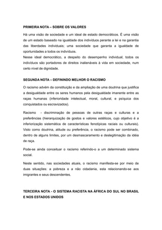 PRIMEIRA NOTA – SOBRE OS VALORES
Há uma visão de sociedade e um ideal de estado democráticos. É uma visão
de um estado baseado na igualdade dos indivíduos perante a lei e na garantia
das liberdades individuais; uma sociedade que garanta a igualdade de
oportunidades a todos os indivíduos.
Nesse ideal democrático, a despeito do desempenho individual, todos os
indivíduos são portadores de direitos inalienáveis à vida em sociedade, num
certo nível de dignidade.
SEGUNDA NOTA – DEFININDO MELHOR O RACISMO
O racismo advém da constituição e da ampliação de uma doutrina que justifica
a desigualdade entre os seres humanos pela desigualdade imanente entre as
raças humanas (inferioridade intelectual, moral, cultural, e psíquica dos
conquistados ou escravizados).
Racismo - discriminação de pessoas de outras raças e culturas e a
preferências (hierarquização de gostos e valores estéticos, cujo objetivo é a
inferiorização sistemática de características fenotípicas raciais ou culturais).
Visto como doutrina, atitude ou preferência, o racismo pode ser combinado,
dentro de alguns limites, por um desmascaramento e deslegitimação da idéia
de raça.
Pode-se ainda conceituar o racismo referindo-o a um determinado sistema
social.
Neste sentido, nas sociedades atuais, o racismo manifesta-se por meio de
duas situações: a pobreza e a não cidadania, esta relacionando-se aos
imigrantes e seus descendentes.
TERCEIRA NOTA - O SISTEMA RACISTA NA ÁFRICA DO SUL NO BRASIL
E NOS ESTADOS UNIDOS
 