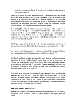 • pos-convencional, resultante do pensamento abstrato e crítico sobre os
princípios morais. J
Vygotsky e Gilligan estudam, respectivamente, o desenvolvimento cognitivo e
moral em uma perspectiva sociológica, mostrando como as diferenças de
gênero e de estruturas econômicas e politicas incidem na socialização.
Vygostsky ressalta o papel das instituições sociais na determinação dos modos
de pensar dos indivíduos, enquanto Gilligan atribui aos diferentes padrões
culturais a causa das diferenças no desenvolvimento moral.
A socialização adulta é indispensável, pois na fase adulta os papéis se
alteram com as interações sociais, são mais elaborados, porém, muitas vezes
há descontinuidade e imprevisibilidade. Hoje, as ideias das pessoas sobre si
mesmas são mais fluidas, uma vez que a globalização da cultura, os
progressos na medicina, a comunicação mediada por computador permitiram
uma maior plasticidade do self.
A infância surgiu no final do século XVIII pela necessidade de treinar meninos
ricos para tarefas mais difíceis devido ao aumento de sua expectativa de vida.
As meninas foram tratadas como “mulher em miniatura” até o seculo XIX e os
meninos da classe operária só conheceram a infância no século XX.
No Brasil, a infância ainda é algo supérfluo para algumas crianças que ainda
trabalham. O termo “adolescência” surgiu para nomear o perído entre a
infância e a idade adulta, com o descrescimo das responsabilidades adultas
atribuídas aos adolescentes. A expressão “jovens adultos” surgiu porque
pessoas de 20 anos ou mais passam a optar pela conclusão dos estudos
universitários em lugar de se casarem.
O contexto atual em que é a menor influência dos adultos sobre as crianças e
adolescentes, que assumem, cada vez mais, responsabilidades de “gente
grande”, limitando sua participação em tarefas extracurriculares e o poder
crescente dos mass media e dos colegas e grupos causam mudanças na
infância e adolescência, sendo que está se extinguindo a concepção dessas
fases tal como era em meados do século XX.
Interação Social e organizações
A interaçao social se processa por atos comunicativos verbais e não-verbais,
recíprocos - ação e reação - entre as pessoas, regulada por regras, papéis e
status.
 