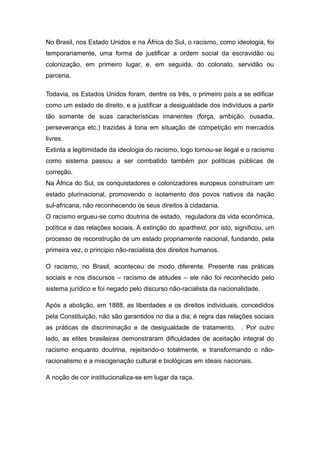 No Brasil, nos Estado Unidos e na África do Sul, o racismo, como ideologia, foi
temporariamente, uma forma de justificar a ordem social da escravidão ou
colonização, em primeiro lugar, e, em seguida, do colonato, servidão ou
parceria.
Todavia, os Estados Unidos foram, dentre os três, o primeiro país a se edificar
como um estado de direito, e a justificar a desigualdade dos indivíduos a partir
tão somente de suas características imanentes (força, ambição, ousadia,
perseverança etc.) trazidas à tona em situação de competição em mercados
livres.
Extinta a legitimidade da ideologia do racismo, logo tornou-se ilegal e o racismo
como sistema passou a ser combatido também por políticas públicas de
correção.
Na África do Sul, os conquistadores e colonizadores europeus construíram um
estado plurinacional, promovendo o isolamento dos povos nativos da nação
sul-africana, não reconhecendo os seus direitos à cidadania.
O racismo ergueu-se como doutrina de estado, reguladora da vida econômica,
política e das relações sociais. A extinção do apartheid, por isto, significou, um
processo de reconstrução de um estado propriamente nacional, fundando, pela
primeira vez, o principio não-racialista dos direitos humanos.
O racismo, no Brasil, aconteceu de modo diferente. Presente nas práticas
sociais e nos discursos – racismo de atitudes – ele não foi reconhecido pelo
sistema jurídico e foi negado pelo discurso não-racialista da nacionalidade.
Após a abolição, em 1888, as liberdades e os direitos individuais, concedidos
pela Constituição, não são garantidos no dia a dia; é regra das relações sociais
as práticas de discriminação e de desigualdade de tratamento. . Por outro
lado, as elites brasileiras demonstraram dificuldades de aceitação integral do
racismo enquanto doutrina, rejeitando-o totalmente, e transformando o não-
racionalismo e a miscigenação cultural e biológicas em ideais nacionais.
A noção de cor institucionaliza-se em lugar da raça.
 