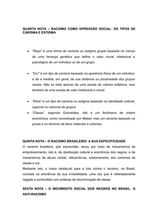 QUARTA NOTA – RACISMO COMO OPRESSÃO SOCIAL: OS TIPOS DE
CARISMA E ESTIGMA
• “Raça” é uma forma de carisma ou estigma grupal baseada na crença
de uma herança genética que define o valor moral, intelectual e
psicológico de um individuo ou de um grupo.
• “Cor” é um tipo de carisma baseado na aparência física de um individuo,
e dá a medida, em geral, da sua distância ou proximidade dos grupos
raciais. Não se trata apenas de uma escala de valores estéticos, mas
também de uma escala de valor intelectual e moral.
• “Etnia” é um tipo de carisma ou estigma baseado na identidade cultural,
regional ou nacional de grupos.
• “Classe”, segundo Guimarães, não é um fenômeno de ordem
econômica, como conceituado por Weber, mas um carisma baseado na
posse e no domínio de bens materiais e culturais.
QUINTA NOTA – O RACISMO BRASILEIRO: A SUA ESPECIFICIDADE
O racismo brasileiro, pós escravidão, atuou por meio de mecanismos de
empobrecimento, isto é, de destituição cultural e econômica dos negros, e de
mecanismos de abuso verbal, utilizando-se, sobremaneira, dos carismas de
classe e cor.
Mediante isto, o maior obstáculo para a luta contra o racismo, no Brasil,
consiste na eminência de sua invisibilidade, uma vez que é reiteradamente
negado e confundido com práticas de discriminação de classe.
SEXTA NOTA – O MOVIMENTO SOCIAL DOS NEGROS NO BRASIL: O
ANTI-RACISMO
 