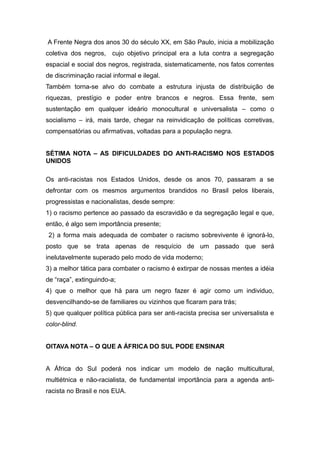 A Frente Negra dos anos 30 do século XX, em São Paulo, inicia a mobilização
coletiva dos negros, cujo objetivo principal era a luta contra a segregação
espacial e social dos negros, registrada, sistematicamente, nos fatos correntes
de discriminação racial informal e ilegal.
Também torna-se alvo do combate a estrutura injusta de distribuição de
riquezas, prestígio e poder entre brancos e negros. Essa frente, sem
sustentação em qualquer ideário monocultural e universalista – como o
socialismo – irá, mais tarde, chegar na reinvidicação de políticas corretivas,
compensatórias ou afirmativas, voltadas para a população negra.
SÉTIMA NOTA – AS DIFICULDADES DO ANTI-RACISMO NOS ESTADOS
UNIDOS
Os anti-racistas nos Estados Unidos, desde os anos 70, passaram a se
defrontar com os mesmos argumentos brandidos no Brasil pelos liberais,
progressistas e nacionalistas, desde sempre:
1) o racismo pertence ao passado da escravidão e da segregação legal e que,
então, é algo sem importância presente;
2) a forma mais adequada de combater o racismo sobrevivente é ignorá-lo,
posto que se trata apenas de resquício de um passado que será
inelutavelmente superado pelo modo de vida moderno;
3) a melhor tática para combater o racismo é extirpar de nossas mentes a idéia
de “raça”, extinguindo-a;
4) que o melhor que há para um negro fazer é agir como um individuo,
desvencilhando-se de familiares ou vizinhos que ficaram para trás;
5) que qualquer política pública para ser anti-racista precisa ser universalista e
color-blind.
OITAVA NOTA – O QUE A ÁFRICA DO SUL PODE ENSINAR
A África do Sul poderá nos indicar um modelo de nação multicultural,
multiétnica e não-racialista, de fundamental importância para a agenda anti-
racista no Brasil e nos EUA.
 