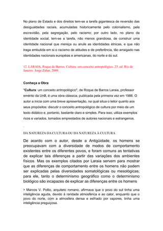 No plano de Estado e dos direitos tem-se a tarefa gigantesca de reversão das
desigualdades raciais, acumuladas historicamente pelo colonialismo, pela
escravidão, pela segregação, pelo racismo; por outro lado, no plano da
identidade social, tem-se a tarefa, não menos grandiosa, de construir uma
identidade nacional que mereça ou anule as identidades étnicas, e que não
traga embutida em si o racismo de atitudes e de preferência, tão arraigado nas
identidades nacionais européias e americanas, do norte e do sul.
12. LARAIA, Roque de Barros. Cultura: um conceito antropológico. 23. ed. Rio de
Janeiro: Jorge Zahar, 2009.
Conheça a Obra
"Cultura: um conceito antropológico", de Roque de Barros Laraia, professor
emérito da UnB, é uma obra clássica, publicada pela primeira vez em 1986. O
autor a inicia com uma breve apresentação, na qual situa o leitor quanto aos
seus propósitos: discutir o conceito antropológico de cultura por meio de um
texto didático e, portanto, bastante claro e simples. Para isso, utiliza exemplos
ricos e variados, tomados emprestados de autores nacionais e estrangeiros.
.
DA NATUREZA DA CULTURA OU DA NATUREZA À CULTURA
De acordo com o autor, desde a Antigüidade, os homens se
preocupavam com a diversidade de modos de comportamento
existentes entre os diferentes povos, e foram comuns as tentativas
de explicar tais diferenças a partir das variações dos ambientes
físicos. Mas os exemplos citados por Laraia servem para mostrar
que as diferenças de comportamento entre os homens não podem
ser explicadas pelas diversidades somatológicas ou mesológicas;
para ele, tanto o determinismo geográfico como o determinismo
biológico são incapazes de explicar as diferenças entre os homens
> Marcos V. Pollio, arquiteto romano, afirmava que o povo do sul tinha uma
inteligência aguda, devido à raridade atmosférica e ao calor, enquanto que o
povo do norte, com a atmosfera densa e esfriado por vapores, tinha uma
inteligência preguiçosa.
 
