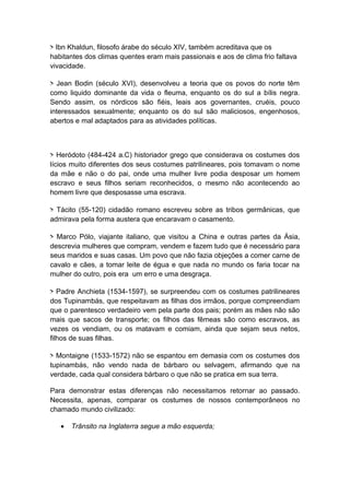 > Ibn Khaldun, filosofo árabe do século XIV, também acreditava que os
habitantes dos climas quentes eram mais passionais e aos de clima frio faltava
vivacidade.
> Jean Bodin (século XVI), desenvolveu a teoria que os povos do norte têm
como liquido dominante da vida o fleuma, enquanto os do sul a bílis negra.
Sendo assim, os nórdicos são fiéis, leais aos governantes, cruéis, pouco
interessados sexualmente; enquanto os do sul são maliciosos, engenhosos,
abertos e mal adaptados para as atividades políticas.
> Heródoto (484-424 a.C) historiador grego que considerava os costumes dos
lícios muito diferentes dos seus costumes patrilineares, pois tomavam o nome
da mãe e não o do pai, onde uma mulher livre podia desposar um homem
escravo e seus filhos seriam reconhecidos, o mesmo não acontecendo ao
homem livre que desposasse uma escrava.
> Tácito (55-120) cidadão romano escreveu sobre as tribos germânicas, que
admirava pela forma austera que encaravam o casamento.
> Marco Pólo, viajante italiano, que visitou a China e outras partes da Ásia,
descrevia mulheres que compram, vendem e fazem tudo que é necessário para
seus maridos e suas casas. Um povo que não fazia objeções a comer carne de
cavalo e cães, a tomar leite de égua e que nada no mundo os faria tocar na
mulher do outro, pois era um erro e uma desgraça.
> Padre Anchieta (1534-1597), se surpreendeu com os costumes patrilineares
dos Tupinambás, que respeitavam as filhas dos irmãos, porque compreendiam
que o parentesco verdadeiro vem pela parte dos pais; porém as mães não são
mais que sacos de transporte; os filhos das fêmeas são como escravos, as
vezes os vendiam, ou os matavam e comiam, ainda que sejam seus netos,
filhos de suas filhas.
> Montaigne (1533-1572) não se espantou em demasia com os costumes dos
tupinambás, não vendo nada de bárbaro ou selvagem, afirmando que na
verdade, cada qual considera bárbaro o que não se pratica em sua terra.
Para demonstrar estas diferenças não necessitamos retornar ao passado.
Necessita, apenas, comparar os costumes de nossos contemporâneos no
chamado mundo civilizado:
• Trânsito na Inglaterra segue a mão esquerda;
 