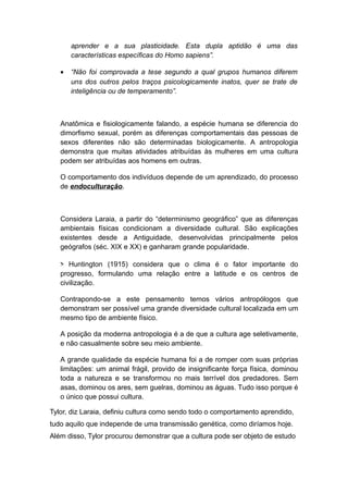 aprender e a sua plasticidade. Esta dupla aptidão é uma das
características específicas do Homo sapiens”.
• “Não foi comprovada a tese segundo a qual grupos humanos diferem
uns dos outros pelos traços psicologicamente inatos, quer se trate de
inteligência ou de temperamento”.
Anatômica e fisiologicamente falando, a espécie humana se diferencia do
dimorfismo sexual, porém as diferenças comportamentais das pessoas de
sexos diferentes não são determinadas biologicamente. A antropologia
demonstra que muitas atividades atribuídas às mulheres em uma cultura
podem ser atribuídas aos homens em outras.
O comportamento dos indivíduos depende de um aprendizado, do processo
de endoculturação.
Considera Laraia, a partir do “determinismo geográfico” que as diferenças
ambientais físicas condicionam a diversidade cultural. São explicações
existentes desde a Antiguidade, desenvolvidas principalmente pelos
geógrafos (séc. XIX e XX) e ganharam grande popularidade.
> Huntington (1915) considera que o clima é o fator importante do
progresso, formulando uma relação entre a latitude e os centros de
civilização.
Contrapondo-se a este pensamento temos vários antropólogos que
demonstram ser possível uma grande diversidade cultural localizada em um
mesmo tipo de ambiente físico.
A posição da moderna antropologia é a de que a cultura age seletivamente,
e não casualmente sobre seu meio ambiente.
A grande qualidade da espécie humana foi a de romper com suas próprias
limitações: um animal frágil, provido de insignificante força física, dominou
toda a natureza e se transformou no mais terrível dos predadores. Sem
asas, dominou os ares, sem guelras, dominou as águas. Tudo isso porque é
o único que possui cultura.
Tylor, diz Laraia, definiu cultura como sendo todo o comportamento aprendido,
tudo aquilo que independe de uma transmissão genética, como diríamos hoje.
Além disso, Tylor procurou demonstrar que a cultura pode ser objeto de estudo
 