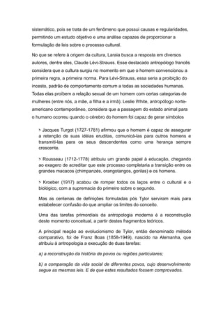 sistemático, pois se trata de um fenômeno que possui causas e regularidades,
permitindo um estudo objetivo e uma análise capazes de proporcionar a
formulação de leis sobre o processo cultural.
No que se refere à origem da cultura, Laraia busca a resposta em diversos
autores, dentre eles, Claude Lévi-Strauss. Esse destacado antropólogo francês
considera que a cultura surgiu no momento em que o homem convencionou a
primeira regra, a primeira norma. Para Lévi-Strauss, essa seria a proibição do
incesto, padrão de comportamento comum a todas as sociedades humanas.
Todas elas proíbem a relação sexual de um homem com certas categorias de
mulheres (entre nós, a mãe, a filha e a irmã). Leslie White, antropólogo norte-
americano contemporâneo, considera que a passagem do estado animal para
o humano ocorreu quando o cérebro do homem foi capaz de gerar símbolos
> Jacques Turgot (1727-1781) afirmou que o homem é capaz de assegurar
a retenção de suas idéias eruditas, comunicá-las para outros homens e
transmiti-las para os seus descendentes como uma herança sempre
crescente.
> Rousseau (1712-1778) atribuiu um grande papel à educação, chegando
ao exagero de acreditar que este processo completaria a transição entre os
grandes macacos (chimpanzés, orangotangos, gorilas) e os homens.
> Kroeber (1917) acabou de romper todos os laços entre o cultural e o
biológico, com a supremacia do primeiro sobre o segundo.
Mas as centenas de definições formuladas pós Tylor serviram mais para
estabelecer confusão do que ampliar os limites do conceito.
Uma das tarefas primordiais da antropologia moderna é a reconstrução
deste momento conceitual, a partir destes fragmentos teóricos.
A principal reação ao evolucionismo de Tylor, então denominado método
comparativo, foi de Franz Boas (1858-1949), nascido na Alemanha, que
atribuiu à antropologia a execução de duas tarefas:
a) a reconstrução da história de povos ou regiões particulares;
b) a comparação da vida social de diferentes povos, cujo desenvolvimento
segue as mesmas leis. E de que estes resultados fossem comprovados.
 