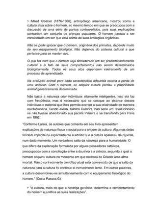 > Alfred Kroeber (1876-1960), antropólogo americano, mostrou como a
cultura atua sobre o homem, ao mesmo tempo em que se preocupou com a
discussão de uma série de pontos controvertidos, pois suas explicações
contrariam um conjunto de crenças populares. O homem passou a ser
considerado um ser que está acima de suas limitações orgânicas.
Não se pode ignorar que o homem, originário dos primatas, depende muito
de seu equipamento biológico. Não depende do sistema cultural a que
pertence para se manter vivo.
O que faz com que o homem seja considerado um ser predominantemente
cultural é o fato de seus comportamentos não serem determinados
biologicamente. Todos os seus atos dependem inteiramente de um
processo de aprendizado.
Na evolução animal para cada característica adquirida ocorria a perda de
uma anterior. Com o homem, ao adquirir cultura perdeu a propriedade
animal geneticamente determinada.
Não basta a natureza criar indivíduos altamente inteligentes, isso ela faz
com freqüência, mas é necessário que se coloque ao alcance desses
indivíduos o material que lhes permita exercer a sua criatividade de maneira
revolucionária. Sendo assim, Santos Dumont, não seria um revolucionário
se não tivesse abandonado sua pacata Palmira e se transferido para Paris
em 1892.
“Conforme Laraia, os autores que comenta em seu livro apresentam
explicações de natureza física e social para a origem de cultura. Algumas delas
tendem implícita ou explicitamente a admitir que a cultura apareceu de repente,
num dado momento. Um verdadeiro salto da natureza para a humanidade. O
que difere da explanação formulada por alguns pensadores católicos,
preocupados com a conciliação entre a doutrina e a ciência, segundo a qual o
homem adquiriu cultura no momento em que recebeu do Criador uma alma
imortal. Mas o conhecimento científico atual está convencido de que o salto da
natureza para a cultura foi contínuo e incrivelmente lento. Em outras palavras,
a cultura desenvolveu-se simultaneamente com o equipamento fisiológico do
homem.” (Costa Passos,G)
> “A cultura, mais do que a herança genética, determina o comportamento
do homem e justifica as suas realizações”.
 