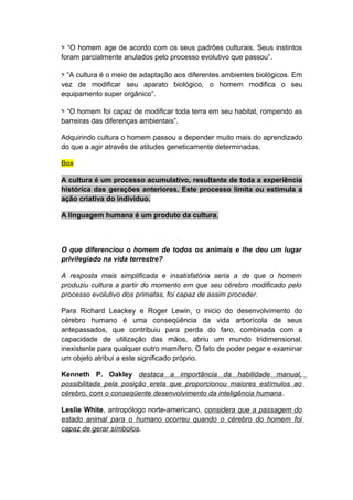 > “O homem age de acordo com os seus padrões culturais. Seus instintos
foram parcialmente anulados pelo processo evolutivo que passou”.
> “A cultura é o meio de adaptação aos diferentes ambientes biológicos. Em
vez de modificar seu aparato biológico, o homem modifica o seu
equipamento super orgânico”.
> “O homem foi capaz de modificar toda terra em seu habitat, rompendo as
barreiras das diferenças ambientais”.
Adquirindo cultura o homem passou a depender muito mais do aprendizado
do que a agir através de atitudes geneticamente determinadas.
Box
A cultura é um processo acumulativo, resultante de toda a experiência
histórica das gerações anteriores. Este processo limita ou estimula a
ação criativa do individuo.
A linguagem humana é um produto da cultura.
O que diferenciou o homem de todos os animais e lhe deu um lugar
privilegiado na vida terrestre?
A resposta mais simplificada e insatisfatória seria a de que o homem
produziu cultura a partir do momento em que seu cérebro modificado pelo
processo evolutivo dos primatas, foi capaz de assim proceder.
Para Richard Leackey e Roger Lewin, o inicio do desenvolvimento do
cérebro humano é uma conseqüência da vida arborícola de seus
antepassados, que contribuiu para perda do faro, combinada com a
capacidade de utilização das mãos, abriu um mundo tridimensional,
inexistente para qualquer outro mamífero. O fato de poder pegar e examinar
um objeto atribui a este significado próprio.
Kenneth P. Oakley destaca a importância da habilidade manual,
possibilitada pela posição ereta que proporcionou maiores estímulos ao
cérebro, com o conseqüente desenvolvimento da inteligência humana.
Leslie White, antropólogo norte-americano, considera que a passagem do
estado animal para o humano ocorreu quando o cérebro do homem foi
capaz de gerar símbolos.
 