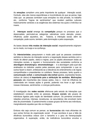 As emoções compõem uma parte importante de qualquer interação social.
Contudo, elas são menos espontâneas e incontroláveis do que se pensa, haja
vista que as pessoas controlam suas emoções na vida privada, no trabalho
etc., conforme "regras de sentimentos" que revelam padrões culturais
historicamente variáveis e as exigências dos sistemas nos quais o indivíduo se
insere.
A interaçao social emerge da competição porque no processo que a
desencadeia, permutam-se categorias valorativas como atenção, prazer,
influência, poder aquisitivo, etc. Todavia, a interação social, além da
competição, pode ocorre, também, pela dominação e pela cooperação.
As bases desses três modos de interação social, respectivamente originam-
se no medo, na inveja e na confiança.
Os interacionistas pesquisaram o modo pelo qual as pessoas constroem
sentidos no decurso da interação social e a negociação desses sentidos com o
intuito de alterar papéis, status e regras, pois os papéis atravessam todas as
interações sociais, e regulam o funcionamento das sociedades conforme a
abordagem dramatúrgica. etnometodologia – é a abordagem pela qual são
analisados os métodos usados pelas pessoas para compreender o que os
outros fazem e dizem, enfatizando-se a relevância do entendimento e de regras
compartilhadas e preexistentes no cotidiano. Nesse processo, tanto quanto a
comunicação verbal, a comunicação não-verbal (gestos, expressões faciais,
indices de status) é importante para a atribuição de sentidos. Motivações
pessoais são importantes das nossas ações, mas o nível de influência da
coletividade em nossas ações é grande, podendo nos levar a agir contra
nossas interesses, sentimentos e crenças particulares.
O investigação das redes sociais efetiva-se pelo estudo de interações que
estabelecem conexão entre as pessoas. Grupos sociais são grupos de
indivíduos ligados pela noção de identidade comum. Os primários envolvem
relações próximas, intensas, duradouras, os secundários não envolvem tanto
elos de proximidade. O pertencimento a esses grupos dá forma aos indivíduos,
marginalizando aqueles que não os integram.
Embora não seja comum se pensar, as burocracias são mais eficientes do
que outras formas de organização social. O que acontece é que a falta de
eficiência burocrática cresce com o tamanho e o grau de hierarquização
organizativa. A superação, então, da ineficiência burocrática envolve a
 