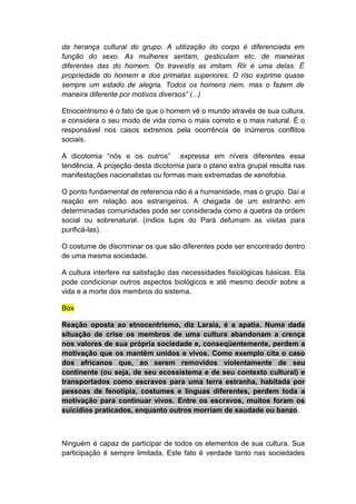 da herança cultural do grupo. A utilização do corpo é diferenciada em
função do sexo. As mulheres sentam, gesticulam etc. de maneiras
diferentes das do homem. Os travestis as imitam. Rir é uma delas. É
propriedade do homem e dos primatas superiores. O riso exprime quase
sempre um estado de alegria. Todos os homens riem, mas o fazem de
maneira diferente por motivos diversos” (...)
Etnocentrismo é o fato de que o homem vê o mundo através de sua cultura,
e considera o seu modo de vida como o mais correto e o mais natural. É o
responsável nos casos extremos pela ocorrência de inúmeros conflitos
sociais.
A dicotomia “nós e os outros” expressa em níveis diferentes essa
tendência. A projeção desta dicotomia para o plano extra grupal resulta nas
manifestações nacionalistas ou formas mais extremadas de xenofobia.
O ponto fundamental de referencia não é a humanidade, mas o grupo. Daí a
reação em relação aos estrangeiros. A chegada de um estranho em
determinadas comunidades pode ser considerada como a quebra da ordem
social ou sobrenatural. (índios tupis do Pará defumam as visitas para
purificá-las).
O costume de discriminar os que são diferentes pode ser encontrado dentro
de uma mesma sociedade.
A cultura interfere na satisfação das necessidades fisiológicas básicas. Ela
pode condicionar outros aspectos biológicos e até mesmo decidir sobre a
vida e a morte dos membros do sistema.
Box
Reação oposta ao etnocentrismo, diz Laraia, é a apatia. Numa dada
situação de crise os membros de uma cultura abandonam a crença
nos valores de sua própria sociedade e, conseqüentemente, perdem a
motivação que os mantêm unidos e vivos. Como exemplo cita o caso
dos africanos que, ao serem removidos violentamente de seu
continente (ou seja, de seu ecossistema e de seu contexto cultural) e
transportados como escravos para uma terra estranha, habitada por
pessoas de fenotipia, costumes e línguas diferentes, perdem toda a
motivação para continuar vivos. Entre os escravos, muitos foram os
suicídios praticados, enquanto outros morriam de saudade ou banzo.
Ninguém é capaz de participar de todos os elementos de sua cultura. Sua
participação é sempre limitada. Este fato é verdade tanto nas sociedades
 