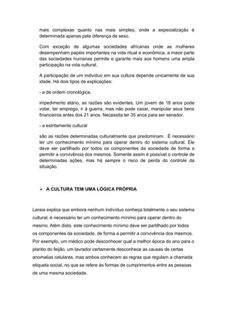 mais complexas quanto nas mais simples, onde a especialização é
determinada apenas pela diferença de sexo.
Com exceção de algumas sociedades africanas onde as mulheres
desempenham papéis importantes na vida ritual e econômica, a maior parte
das sociedades humanas permite e garante mais aos homens uma ampla
participação na vida cultural.
A participação de um individuo em sua cultura depende unicamente de sua
idade. Há dois tipos de explicações:
- a de ordem cronológica,
impedimento etário, as razões são evidentes. Um jovem de 18 anos pode
votar, ter emprego, ir à guerra, mas não pode casar, manipular seus bens
financeiros antes dos 21 anos. Necessita ter 35 anos para ser senador.
- a estritamente cultural
são as razões determinadas culturalmente que predominam. É necessário
ter um conhecimento mínimo para operar dentro do sistema cultural. Ele
deve ser partilhado por todos os componentes da sociedade de forma a
permitir a convivência dos mesmos. Somente assim é possível o controle de
determinadas ações, mas há sempre o risco de perda do controle da
situação.
 A CULTURA TEM UMA LÓGICA PRÓPRIA
Laraia explica que embora nenhum indivíduo conheça totalmente o seu sistema
cultural, é necessário ter um conhecimento mínimo para operar dentro do
mesmo. Além disto, este conhecimento mínimo deve ser partilhado por todos
os componentes da sociedade, de forma a permitir a convivência dos mesmos.
Por exemplo, um médico pode desconhecer qual a melhor época do ano para o
plantio do feijão, um lavrador certamente desconhece as causas de certas
anomalias celulares, mas ambos conhecem as regras que regulam a chamada
etiqueta social, no que se refere às formas de cumprimentos entre as pessoas
de uma mesma sociedade.
 