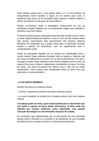 Todo sistema cultural tem a sua própria lógica e é um ato primário de
etnocentrismo tentar transferir a lógica de um sistema para outro. A
tendência mais comum é de considerar lógico apenas o próprio sistema e
atribuir aos demais um alto grau de irracionalismo.
Claude Levi-Strauss refuta a abordagem evolucionista de que as
sociedades simples dispõem de um pensamento mágico que antecede o
científico e que lhe é inferior.
O homem sempre buscou explicações para fatos tão cruciais como a vida e
a morte. Estas tentativas de explicar o início e o fim da vida humana foram
sem dúvida, responsáveis pelo aparecimento dos diversos sistemas
filosóficos Da explicação que o grupo aceita para a reprodução humana
resulta o sistema de parentesco, que vai regulamentar todo o
comportamento social.
Todas as sociedades dispõem de um sistema de classificação para o
mundo natural. Esses sistemas divergem entre si porque a natureza não
tem meios de determinar ao homem um só tipo de taxionômico. Por isso o
morcego é muitas vezes colocado numa mesma categoria com as aves, da
mesma forma que a baleia é vulgarmente considerada um peixe. No norte
de Goiás, uma dona de pensão nos afirmou que o “rato era um inseto
impertinente”. Como insetos eram classificados todos os seres vivos que
perturbam o mundo doméstico.
> A CULTURA É DINÂMICA
Existem dois tipos de mudança cultural:
- a interna, resultante da dinâmica do próprio sistema cultural;
- e a que é resultado do contato de um sistema cultural com outro sistema
cultural.
A mudança pode ser lenta, quase imperceptível para o observador que
não tenha o suporte de bons dados diacrônicos. O ritmo pode ser
alterado por eventos históricos como catástrofes, uma grande
inovação tecnológica ou uma dramática situação de contato.
As mudanças mais espetaculares são as decorrentes de uma revolução
política como a francesa ou a soviética e as resultantes de uma inovação
científica como a invenção do avião ou a pílula anticoncepcional.
 