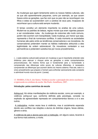 As mudanças que agem lentamente sobre os nossos hábitos culturais, são
as que são aparentemente pequenas, como por exemplo, as que cavam
fossos entre as gerações, que faz com que os pais não se reconheçam nos
filhos e estes se surpreendem com a caretice de seus pais, incapazes de
reconhecer que a cultura está sempre mudando.
O tempo constitui um elemento importante na analise de uma cultura.
Mudam-se os padrões de beleza, regras morais que eram vigentes passam
a ser consideradas nulas. As mudanças de costumes são muito comuns,
porém não ocorrem com tranqüilidade. Cada mudança, por menor que seja,
representa o final de numerosos conflitos. A cada momento as sociedades
humanas são palco entre as tendências conservadoras e as inovadoras. As
conservadoras pretendem manter os hábitos inalterados atribuindo a eles
legitimidade de ordem sobrenatural. Os inovadores contestam a sua
permanência e pretendem substituí-los por novos procedimentos..
(…) cada sistema cultural está sempre em mudança e que é importante entender esta
dinâmica para atenuar o choque entre as gerações e evitar comportamentos
preconceituosos. Da mesma forma que é fundamental para a humanidade a
compreensão das diferenças entre povos de culturas diferentes, é necessário
compreender as diferenças que ocorrem dentro do mesmo sistema. Para ele, este é o
único procedimento que prepara o homem para enfrentar serenamente este constante
e admirável mundo novo do porvir. (Laraia}
13. MARRA, Célia A. dos Santos. Violência escolar: a percepção dos atores escolares e
a repercussão no cotidiano da escola. São Paulo: Annablume, 2007.
Introdução: pelos caminhos da escola
Acting-out: Há várias manifestações da violência escolar, como por exemplo, a
violência acting-out que, conforme definida pela psicologia, consiste na
explosão da agressividade represada em comportamentos lesivos a si e aos
outros.
A indisciplina, muitas vezes leva à violência, mas é socialmente esperada
devido aos conflitos nas relações a alunos de distintas origens, faixas etárias,
gênero e etnia.
A violência de pais e alunos para com a instituição, em alguns casos, levando à
sua forma mais extrema, a morte.
 