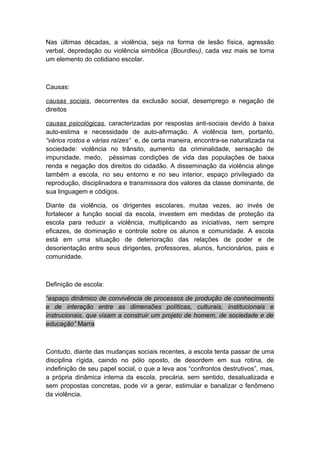 Nas últimas décadas, a violência, seja na forma de lesão física, agressão
verbal, depredação ou violência simbólica (Bourdieu), cada vez mais se torna
um elemento do cotidiano escolar.
Causas:
causas sociais, decorrentes da exclusão social, desemprego e negação de
direitos
causas psicológicas, caracterizadas por respostas anti-sociais devido à baixa
auto-estima e necessidade de auto-afirmação. A violência tem, portanto,
“vários rostos e várias raízes” e, de certa maneira, encontra-se naturalizada na
sociedade: violência no trânsito, aumento da criminalidade, sensação de
impunidade, medo, péssimas condições de vida das populações de baixa
renda e negação dos direitos do cidadão. A disseminação da violência atinge
também a escola, no seu entorno e no seu interior, espaço privilegiado da
reprodução, disciplinadora e transmissora dos valores da classe dominante, de
sua linguagem e códigos.
Diante da violência, os dirigentes escolares, muitas vezes, ao invés de
fortalecer a função social da escola, investem em medidas de proteção da
escola para reduzir a violência, multiplicando as iniciativas, nem sempre
eficazes, de dominação e controle sobre os alunos e comunidade. A escola
está em uma situação de deterioração das relações de poder e de
desorientação entre seus dirigentes, professores, alunos, funcionários, pais e
comunidade.
Definição de escola:
“espaço dinâmico de convivência de processos de produção de conhecimento
e de interação entre as dimensões políticas, culturais, institucionais e
instrucionais, que visam a construir um projeto de homem, de sociedade e de
educação” Marra
Contudo, diante das mudanças sociais recentes, a escola tenta passar de uma
disciplina rígida, caindo no pólo oposto, de desordem em sua rotina, de
indefinição de seu papel social, o que a leva aos “confrontos destrutivos”, mas,
a própria dinâmica interna da escola, precária, sem sentido, desatualizada e
sem propostas concretas, pode vir a gerar, estimular e banalizar o fenômeno
da violência.
 