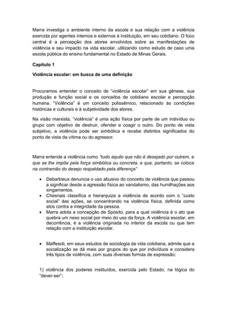 Marra investiga o ambiente interno da escola e sua relação com a violência
exercida por agentes internos e externos à instituição, em seu cotidiano. O foco
central é a percepção dos atores envolvidos sobre as manifestações de
violência e seu impacto na vida escolar, utilizando como estudo de caso uma
escola pública do ensino fundamental no Estado de Minas Gerais.
Capítulo 1
Violência escolar: em busca de uma definição
Procuramos entender o conceito de “violência escolar” em sua gênese, sua
produção e função social e os conceitos de cotidiano escolar e percepção
humana. “Violência” é um conceito polissêmico, relacionado às condições
históricas e culturais e à subjetividade dos atores.
Na visão marxista, “violência” é uma ação física por parte de um indivíduo ou
grupo com objetivo de destruir, ofender e coagir o outro. Do ponto de vista
subjetivo, a violência pode ser simbólica e recebe distintos significados do
ponto de vista da vítima ou do agressor.
Marra entende a violência como “tudo aquilo que não é desejado por outrem, e
que se lhe impõe pela força simbólica ou concreta, e que, portanto, se coloca
na contramão do desejo respaldado pela diferença”
• Debarbieux denuncia o uso abusivo do conceito de violência que passou
a significar desde a agressão física ao vandalismo, das humilhações aos
xingamentos.
• Chesnais classifica e hierarquiza a violência de acordo com o “custo
social” das ações, se concentrando na violência física, definida como
atos contra a integridade da pessoa.
• Marra adota a concepção de Spósito, para a qual violência é o ato que
quebra um nexo social por meio do uso da força. A violência escolar, em
decorrência, é a violência originada no interior da escola ou que tem
relação com a instituição escolar.
• Maffesoli, em seus estudos de sociologia da vida cotidiana, admite que a
socialização se dá mais por grupos do que por indivíduos e considera
três tipos de violência, com suas diversas formas de expressão:
1) violência dos poderes instituídos, exercida pelo Estado, na lógica do
“dever-ser”;
 