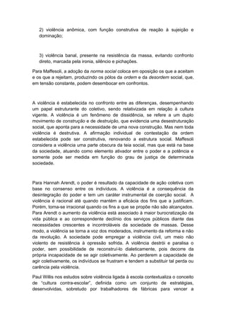 2) violência anômica, com função construtiva de reação à sujeição e
dominação;
3) violência banal, presente na resistência da massa, evitando confronto
direto, marcada pela ironia, silêncio e pichações.
Para Maffesoli, a adoção da norma social coloca em oposição os que a aceitam
e os que a rejeitam, produzindo os pólos da ordem e da desordem social, que,
em tensão constante, podem desembocar em confrontos.
A violência é estabelecida no confronto entre as diferenças, desempenhando
um papel estruturante do coletivo, sendo relativizada em relação à cultura
vigente. A violência é um fenômeno de dissidência, se refere a um duplo
movimento de construção e de destruição, que evidencia uma desestruturação
social, que aponta para a necessidade de uma nova construção. Mas nem toda
violência é destrutiva. A afirmação individual de contestação da ordem
estabelecida pode ser construtiva, renovando a estrutura social. Maffesoli
considera a violência uma parte obscura da teia social, mas que está na base
da sociedade, atuando como elemento ativador entre o poder e a potência e
somente pode ser medida em função do grau de justiça de determinada
sociedade.
Para Hannah Arendt, o poder é resultado da capacidade de ação coletiva com
base no consenso entre os indivíduos. A violência é a consequência da
desintegração do poder e tem um caráter instrumental de coerção social. A
violência é racional até quando mantém a eficácia dos fins que a justificam.
Porém, torna-se irracional quando os fins a que se propõe não são alcançados.
Para Arendt o aumento da violência está associado à maior burocratização da
vida pública e ao correspondente declínio dos serviços públicos diante das
necessidades crescentes e incontroláveis da sociedade de massas. Desse
modo, a violência se torna a voz dos moderados, instrumento da reforma e não
da revolução. A sociedade pode empregar a violência civil, um meio não
violento de resistência à opressão sofrida. A violência destrói e paralisa o
poder, sem possibilidade de reconstruí-lo dialeticamente, pois decorre da
própria incapacidade de se agir coletivamente. Ao perderem a capacidade de
agir coletivamente, os indivíduos se frustram e tendem a substituir tal perda ou
carência pela violência.
Paul Willis nos estudos sobre violência ligada à escola contextualiza o conceito
de “cultura contra-escolar”, definida como um conjunto de estratégias,
desenvolvidas, sobretudo por trabalhadores de fábricas para vencer a
 