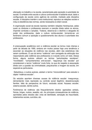 alienação no trabalho e na escola, caracterizada pela oposição à autoridade da
escola. O embate entre escola e cultura contra-escolar é bastante atual, dada a
configuração da escola como agência de controle, mediado pela disciplina
escolar. A disciplina mantém o eixo institucional, reproduz as relações sociais e
induz à obediência das normas, sendo necessária à ordem social.
A organização social da escola reproduz também relações hierárquicas, pelas
quais os diretores e professores exercem a coerção direta sobre os alunos,
impondo condutas e sanções. Todavia, observa-se o declínio e desgaste do
poder dos professores, dada a cultura contra-escolar, tornando-se um
fenômeno comum a oposição e questionamento dos alunos à autoridade dos
professores.
A preocupação acadêmica com a violência escolar se tornou mais intensa a
partir da década de 1990, embora em muitos países haja uma tendência a
esconder as situações de violência nas escolas, além das estatísticas não
serem confiáveis. O uso do termo “violência” vem carregado da atribuição dos
responsáveis pela violência aos professores e à escola como um todo. Dessa
forma, alguns autores utilizam os termos “perturbações escolares”,
“incivilidade”, “comportamentos anti-sociais”, “segurança nas escolas” por
considerarem o termo “violência” muito forte, no que diz respeito à associação
direta com a questão da criminalidade, prejudicando a imagem da escola, em
especial as particulares.
Debarbieux, e outros autores, adotam o termo “microviolência” para estudar o
objeto “violência escolar”.
Os estudos apontam diversas causas da violência escolar: insegurança,
demandando mais repressão ou controle social ilegítimo; desestruturação
familiar, falta de perspectiva de futuro; exclusão social; fracasso escolar;
sistema escolar, dentre outros.
Fenômenos de violência: são frequentemente citados: agressões verbais,
físicas, brigas, roubos, assédio, etc. As principais consequências da violência,
apontadas pelos estudos são: crise de identidade, sensação de impunidade,
isolamentos sociais, suicídios, etc.
 