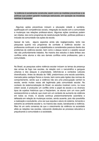 “a violência é socialmente construída, assim como as medidas preventivas e as
políticas que podem garantir mudanças estruturais, em oposição às iniciativas
restritas à repressão”
Algumas ações preventivas incluem a educação cidadã e sanitária,
qualificação em competências sociais, integração da escola com a comunidade
e mudanças nas relações professor-aluno. Algumas ações corretivas podem
ser citadas, tais como programas de reestruturação familiar, políticas públicas e
inclusão da comunidade nas ações da escola.
Apesar de tudo, alguns aspectos ainda são negligenciados, tanto nas
pesquisas quanto nos programas de combate à violência escolar: os
professores continuam a ser culpabilizados e considerados passivos diante dos
problemas de violência escolar, bem como o ataque racial e o assédio sexual
não são profundamente tratados. Na maioria dos estudos é dada ênfase aos
conflitos entre alunos e não aos demais conflitos entre professores, pais e
comunidade.
No Brasil, as pesquisas sobre violência escolar incluem os temas da presença
das armas de fogo nas escolas, da relação com o narcotráfico e gangues
urbanas e dos ataques à propriedade, referindo-se a contextos culturais
diversificados. Antes da década de 1980, predominava uma escola autoritária,
marcada pelos castigos físicos e morais, bem como pela rigidez das normas de
comportamento, sendo que a violência não era uma preocupação central na
escola, sendo muitas vezes até legitimada pela comunidade escolar. No
contexto da redemocratização do Brasil, os estudos mostram como, na nova
ordem social, é produzido um conflito entre o papel da escola e os diversos
tipos de sujeitos históricos que a freqüentam, os alunos com um novo perfil
socioeconômico e cultural, que vivem em um contexto de aumento da violência
em todos os níveis. A escola continua predominantemente autoritária e
defasada em relação às mudanças sociais, sendo ausente, pois não possibilita
a realização e excludente, uma vez que expulsa o aluno do sistema, tornando-o
estranho ao ambiente escolar e, na maioria das vezes, banalizando a violência.
Mas há um certo consenso de que o crescimento da violência na sociedade
afeta as relações nas escolas, colocando obstáculos ao processo educativo e
prejudicando a comunidade e a sociedade.
 