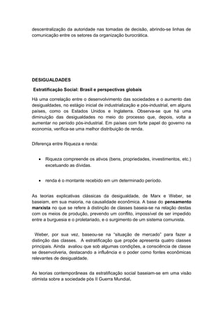 descentralização da autoridade nas tomadas de decisão, abrindo-se linhas de
comunicação entre os setores da organização burocrática.
DESIGUALDADES
Estratificação Social: Brasil e perspectivas globais
Há uma correlação entre o desenvolvimento das sociedades e o aumento das
desigualdades, no estágio inicial de industrialização e pós-industrial, em alguns
países, como os Estados Unidos e Inglaterra. Observa-se que há uma
diminuição das desigualdades no meio do processo que, depois, volta a
aumentar no período pós-industrial. Em países com forte papel do governo na
economia, verifica-se uma melhor distribuição de renda.
Diferença entre Riqueza e renda:
• Riqueza compreende os ativos (bens, propriedades, investimentos, etc.)
excetuando as dívidas.
• renda é o montante recebido em um determinado período.
As teorias explicativas clássicas da desigualdade, de Marx e Weber, se
baseiam, em sua maioria, na causalidade econômica. A base do pensamento
marxista no que se refere à distinção de classes baseia-se na relação destas
com os meios de produção, prevendo um conflito, impossível de ser impedido
entre a burguesia e o proletariado, e o surgimento de um sistema comunista.
Weber, por sua vez, baseou-se na “situação de mercado” para fazer a
distinção das classes. A estratificação que propõe apresenta quatro classes
principais. Ainda avaliou que sob algumas condições, a consciência de classe
se desenvolveria, destacando a influência e o poder como fontes econômicas
relevantes de desigualdade.
As teorias contemporâneas da estratificação social baseiam-se em uma visão
otimista sobre a sociedade pós II Guerra Mundial.
 