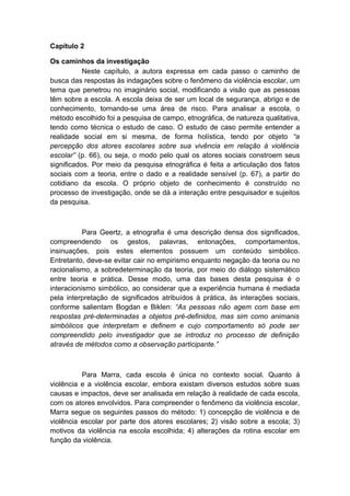 Capítulo 2
Os caminhos da investigação
Neste capítulo, a autora expressa em cada passo o caminho de
busca das respostas às indagações sobre o fenômeno da violência escolar, um
tema que penetrou no imaginário social, modificando a visão que as pessoas
têm sobre a escola. A escola deixa de ser um local de segurança, abrigo e de
conhecimento, tornando-se uma área de risco. Para analisar a escola, o
método escolhido foi a pesquisa de campo, etnográfica, de natureza qualitativa,
tendo como técnica o estudo de caso. O estudo de caso permite entender a
realidade social em si mesma, de forma holística, tendo por objeto “a
percepção dos atores escolares sobre sua vivência em relação à violência
escolar” (p. 66), ou seja, o modo pelo qual os atores sociais constroem seus
significados. Por meio da pesquisa etnográfica é feita a articulação dos fatos
sociais com a teoria, entre o dado e a realidade sensível (p. 67), a partir do
cotidiano da escola. O próprio objeto de conhecimento é construído no
processo de investigação, onde se dá a interação entre pesquisador e sujeitos
da pesquisa.
Para Geertz, a etnografia é uma descrição densa dos significados,
compreendendo os gestos, palavras, entonações, comportamentos,
insinuações, pois estes elementos possuem um conteúdo simbólico.
Entretanto, deve-se evitar cair no empirismo enquanto negação da teoria ou no
racionalismo, a sobredeterminação da teoria, por meio do diálogo sistemático
entre teoria e prática. Desse modo, uma das bases desta pesquisa é o
interacionismo simbólico, ao considerar que a experiência humana é mediada
pela interpretação de significados atribuídos à prática, às interações sociais,
conforme salientam Bogdan e Biklen: “As pessoas não agem com base em
respostas pré-determinadas a objetos pré-definidos, mas sim como animanis
simbólicos que interpretam e definem e cujo comportamento só pode ser
compreendido pelo investigador que se introduz no processo de definição
através de métodos como a observação participante.”
Para Marra, cada escola é única no contexto social. Quanto à
violência e a violência escolar, embora existam diversos estudos sobre suas
causas e impactos, deve ser analisada em relação à realidade de cada escola,
com os atores envolvidos. Para compreender o fenômeno da violência escolar,
Marra segue os seguintes passos do método: 1) concepção de violência e de
violência escolar por parte dos atores escolares; 2) visão sobre a escola; 3)
motivos da violência na escola escolhida; 4) alterações da rotina escolar em
função da violência.
 
