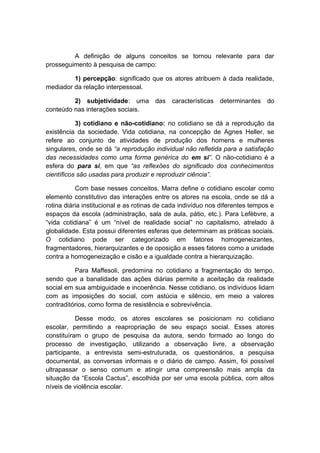 A definição de alguns conceitos se tornou relevante para dar
prosseguimento à pesquisa de campo:
1) percepção: significado que os atores atribuem à dada realidade,
mediador da relação interpessoal.
2) subjetividade: uma das características determinantes do
conteúdo nas interações sociais.
3) cotidiano e não-cotidiano: no cotidiano se dá a reprodução da
existência da sociedade. Vida cotidiana, na concepção de Agnes Heller, se
refere ao conjunto de atividades de produção dos homens e mulheres
singulares, onde se dá “a reprodução individual não refletida para a satisfação
das necessidades como uma forma genérica do em si”. O não-cotidiano é a
esfera do para si, em que “as reflexões do significado dos conhecimentos
científicos são usadas para produzir e reproduzir ciência”.
Com base nesses conceitos, Marra define o cotidiano escolar como
elemento constitutivo das interações entre os atores na escola, onde se dá a
rotina diária institucional e as rotinas de cada indivíduo nos diferentes tempos e
espaços da escola (administração, sala de aula, pátio, etc.). Para Lefèbvre, a
“vida cotidiana” é um “nível de realidade social” no capitalismo, atrelado à
globalidade. Esta possui diferentes esferas que determinam as práticas sociais.
O cotidiano pode ser categorizado em fatores homogeneizantes,
fragmentadores, hierarquizantes e de oposição a esses fatores como a unidade
contra a homogeneização e cisão e a igualdade contra a hierarquização.
Para Maffesoli, predomina no cotidiano a fragmentação do tempo,
sendo que a banalidade das ações diárias permite a aceitação da realidade
social em sua ambiguidade e incoerência. Nesse cotidiano, os indivíduos lidam
com as imposições do social, com astúcia e silêncio, em meio a valores
contraditórios, como forma de resistência e sobrevivência.
Desse modo, os atores escolares se posicionam no cotidiano
escolar, permitindo a reapropriação de seu espaço social. Esses atores
constituíram o grupo de pesquisa da autora, sendo formado ao longo do
processo de investigação, utilizando a observação livre, a observação
participante, a entrevista semi-estruturada, os questionários, a pesquisa
documental, as conversas informais e o diário de campo. Assim, foi possível
ultrapassar o senso comum e atingir uma compreensão mais ampla da
situação da “Escola Cactus”, escolhida por ser uma escola pública, com altos
níveis de violência escolar.
 