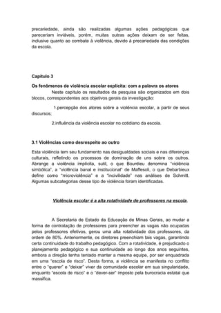 precariedade, ainda são realizadas algumas ações pedagógicas que
pareceriam inviáveis, porém, muitas outras ações deixam de ser feitas,
inclusive quanto ao combate à violência, devido à precariedade das condições
da escola.
Capítulo 3
Os fenômenos de violência escolar explícita: com a palavra os atores
Neste capítulo os resultados da pesquisa são organizados em dois
blocos, correspondentes aos objetivos gerais da investigação:
1.percepção dos atores sobre a violência escolar, a partir de seus
discursos;
2.influência da violência escolar no cotidiano da escola.
3.1 Violências como desrespeito ao outro
Esta violência tem seu fundamento nas desigualdades sociais e nas diferenças
culturais, refletindo os processos de dominação de uns sobre os outros.
Abrange a violência implícita, sutil, o que Bourdieu denomina “violência
simbólica”, a “violência banal e institucional” de Maffesoli, o que Debarbieux
define como “microviolência” e a “incivilidade” nas análises de Schmitt.
Algumas subcategorias desse tipo de violência foram identificadas.
Violência escolar é a alta rotatividade de professores na escola.
A Secretaria de Estado da Educação de Minas Gerais, ao mudar a
forma de contratação de professores para preencher as vagas não ocupadas
pelos professores efetivos, gerou uma alta rotatividade dos professores, da
ordem de 80%. Anteriormente, os diretores preenchiam tais vagas, garantindo
certa continuidade do trabalho pedagógico. Com a rotatividade, é prejudicado o
planejamento pedagógico e sua continuidade ao longo dos anos seguintes,
embora a direção tenha tentado manter a mesma equipe, por ser enquadrada
em uma “escola de risco”. Desta forma, a violência se manifesta no conflito
entre o “querer” e “deixar” viver da comunidade escolar em sua singularidade,
enquanto “escola de risco” e o “dever-ser” imposto pela burocracia estatal que
massifica.
 