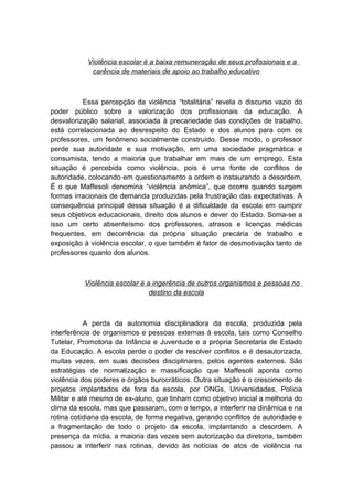 Violência escolar é a baixa remuneração de seus profissionais e a
carência de materiais de apoio ao trabalho educativo
Essa percepção da violência “totalitária” revela o discurso vazio do
poder público sobre a valorização dos profissionais da educação. A
desvalorização salarial, associada à precariedade das condições de trabalho,
está correlacionada ao desrespeito do Estado e dos alunos para com os
professores, um fenômeno socialmente construído. Desse modo, o professor
perde sua autoridade e sua motivação, em uma sociedade pragmática e
consumista, tendo a maioria que trabalhar em mais de um emprego. Esta
situação é percebida como violência, pois é uma fonte de conflitos de
autoridade, colocando em questionamento a ordem e instaurando a desordem.
É o que Maffesoli denomina “violência anômica”, que ocorre quando surgem
formas irracionais de demanda produzidas pela frustração das expectativas. A
consequência principal dessa situação é a dificuldade da escola em cumprir
seus objetivos educacionais, direito dos alunos e dever do Estado. Soma-se a
isso um certo absenteísmo dos professores, atrasos e licenças médicas
frequentes, em decorrência da própria situação precária de trabalho e
exposição à violência escolar, o que também é fator de desmotivação tanto de
professores quanto dos alunos.
Violência escolar é a ingerência de outros organismos e pessoas no
destino da escola
A perda da autonomia disciplinadora da escola, produzida pela
interferência de organismos e pessoas externas à escola, tais como Conselho
Tutelar, Promotoria da Infância e Juventude e a própria Secretaria de Estado
da Educação. A escola perde o poder de resolver conflitos e é desautorizada,
muitas vezes, em suas decisões disciplinares, pelos agentes externos. São
estratégias de normalização e massificação que Maffesoli aponta como
violência dos poderes e órgãos burocráticos. Outra situação é o crescimento de
projetos implantados de fora da escola, por ONGs, Universidades, Polícia
Militar e até mesmo de ex-aluno, que tinham como objetivo inicial a melhoria do
clima da escola, mas que passaram, com o tempo, a interferir na dinâmica e na
rotina cotidiana da escola, de forma negativa, gerando conflitos de autoridade e
a fragmentação de todo o projeto da escola, implantando a desordem. A
presença da mídia, a maioria das vezes sem autorização da diretoria, também
passou a interferir nas rotinas, devido às notícias de atos de violência na
 