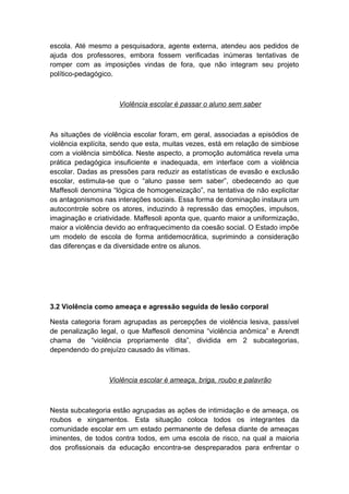 escola. Até mesmo a pesquisadora, agente externa, atendeu aos pedidos de
ajuda dos professores, embora fossem verificadas inúmeras tentativas de
romper com as imposições vindas de fora, que não integram seu projeto
político-pedagógico.
Violência escolar é passar o aluno sem saber
As situações de violência escolar foram, em geral, associadas a episódios de
violência explícita, sendo que esta, muitas vezes, está em relação de simbiose
com a violência simbólica. Neste aspecto, a promoção automática revela uma
prática pedagógica insuficiente e inadequada, em interface com a violência
escolar. Dadas as pressões para reduzir as estatísticas de evasão e exclusão
escolar, estimula-se que o “aluno passe sem saber”, obedecendo ao que
Maffesoli denomina “lógica de homogeneização”, na tentativa de não explicitar
os antagonismos nas interações sociais. Essa forma de dominação instaura um
autocontrole sobre os atores, induzindo à repressão das emoções, impulsos,
imaginação e criatividade. Maffesoli aponta que, quanto maior a uniformização,
maior a violência devido ao enfraquecimento da coesão social. O Estado impõe
um modelo de escola de forma antidemocrática, suprimindo a consideração
das diferenças e da diversidade entre os alunos.
3.2 Violência como ameaça e agressão seguida de lesão corporal
Nesta categoria foram agrupadas as percepções de violência lesiva, passível
de penalização legal, o que Maffesoli denomina “violência anômica” e Arendt
chama de “violência propriamente dita”, dividida em 2 subcategorias,
dependendo do prejuízo causado às vítimas.
Violência escolar é ameaça, briga, roubo e palavrão
Nesta subcategoria estão agrupadas as ações de intimidação e de ameaça, os
roubos e xingamentos. Esta situação coloca todos os integrantes da
comunidade escolar em um estado permanente de defesa diante de ameaças
iminentes, de todos contra todos, em uma escola de risco, na qual a maioria
dos profissionais da educação encontra-se despreparados para enfrentar o
 