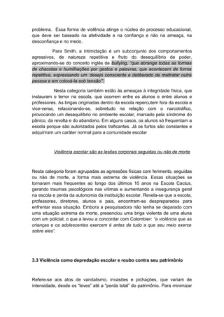 problema. Essa forma de violência atinge o núcleo do processo educacional,
que deve ser baseado na afetividade e na confiança e não na ameaça, na
desconfiança e no medo.
Para Smith, a intimidação é um subconjunto dos comportamentos
agressivos, de natureza repetitiva e fruto do desequilíbrio de poder,
aproximando-se do conceito inglês de bullying, “que abrange todas as formas
de chacotas e humilhações por gestos e palavras, que acontecem de forma
repetitiva, expressando um ‘desejo consciente e deliberado de maltratar outra
pessoa e em colocá-la sob tensão’”.
Nesta categoria também estão às ameaças à integridade física, que
instauram o terror na escola, que ocorrem entre os alunos e entre alunos e
professores. As brigas originadas dentro da escola repercutem fora da escola e
vice-versa, relacionando-se, sobretudo na relação com o narcotráfico,
provocando um desequilíbrio no ambiente escolar, marcado pela síndrome do
pânico, da revolta e do abandono. Em alguns casos, os alunos só frequentam a
escola porque são autorizados pelos traficantes. Já os furtos são constantes e
adquiriram um caráter normal para a comunidade escolar
Violência escolar são as lesões corporais seguidas ou não de morte
Nesta categoria foram agrupadas as agressões físicas com ferimento, seguidas
ou não de morte, a forma mais extrema de violência. Essas situações se
tornaram mais frequentes ao longo dos últimos 10 anos na Escola Cactus,
gerando traumas psicológicos nas vítimas e aumentando a insegurança geral
na escola e perda da autonomia da instituição escolar. Revela-se que a escola,
professores, diretores, alunos e pais, encontram-se despreparados para
enfrentar essa situação. Embora a pesquisadora não tenha se deparado com
uma situação extrema de morte, presenciou uma briga violenta de uma aluna
com um policial, o que a levou a concordar com Colombier: “a violência que as
crianças e os adolescentes exercem é antes de tudo a que seu meio exerce
sobre eles”.
3.3 Violência como depredação escolar e roubo contra seu patrimônio
Refere-se aos atos de vandalismo, invasões e pichações, que variam de
intensidade, desde os “leves” até a “perda total” do patrimônio. Para minimizar
 