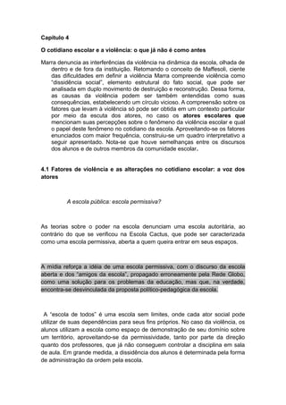 Capítulo 4
O cotidiano escolar e a violência: o que já não é como antes
Marra denuncia as interferências da violência na dinâmica da escola, olhada de
dentro e de fora da instituição. Retomando o conceito de Maffesoli, ciente
das dificuldades em definir a violência Marra compreende violência como
“dissidência social”, elemento estrutural do fato social, que pode ser
analisada em duplo movimento de destruição e reconstrução. Dessa forma,
as causas da violência podem ser também entendidas como suas
consequências, estabelecendo um círculo vicioso. A compreensão sobre os
fatores que levam à violência só pode ser obtida em um contexto particular
por meio da escuta dos atores, no caso os atores escolares que
mencionam suas percepções sobre o fenômeno da violência escolar e qual
o papel deste fenômeno no cotidiano da escola. Aproveitando-se os fatores
enunciados com maior frequência, construiu-se um quadro interpretativo a
seguir apresentado. Nota-se que houve semelhanças entre os discursos
dos alunos e de outros membros da comunidade escolar.
4.1 Fatores de violência e as alterações no cotidiano escolar: a voz dos
atores
A escola pública: escola permissiva?
As teorias sobre o poder na escola denunciam uma escola autoritária, ao
contrário do que se verificou na Escola Cactus, que pode ser caracterizada
como uma escola permissiva, aberta a quem queira entrar em seus espaços.
A mídia reforça a idéia de uma escola permissiva, com o discurso da escola
aberta e dos “amigos da escola”, propagado erroneamente pela Rede Globo,
como uma solução para os problemas da educação, mas que, na verdade,
encontra-se desvinculada da proposta político-pedagógica da escola.
A “escola de todos” é uma escola sem limites, onde cada ator social pode
utilizar de suas dependências para seus fins próprios. No caso da violência, os
alunos utilizam a escola como espaço de demonstração de seu domínio sobre
um território, aproveitando-se da permissividade, tanto por parte da direção
quanto dos professores, que já não conseguem controlar a disciplina em sala
de aula. Em grande medida, a dissidência dos alunos é determinada pela forma
de administração da ordem pela escola.
 