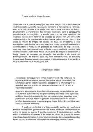 O saber e o fazer dos professores
Verifica-se que a prática pedagógica tem uma relação com o fenômeno da
violência escolar. A escola, no passado, controlava a indisciplina e a violência,
com apoio das famílias e da igreja local, sendo uma referência no bairro.
Paralelamente à implantação das políticas neoliberais, com a consequente
desvalorização do magistério, a escola passou a ter mais episódios de
violência. Isso se deve também ao ingresso de alunos com um novo perfil
socioeconômico de precariedade e desinteresse pelos estudos, vivendo em
áreas de tráfico de drogas. Na década de 1990, os professores já não
conseguiam mais dominar as turmas, com uma prática pedagógica defasada e
desmotivadora e iniciou-se um processo de rotatividade do corpo docente,
cada vez mais despreparado para enfrentar a nova realidade marcada pela
violência escolar. Além disso, houve uma ruptura da relação da escola com a
igreja, devido ao processo de laicização das escolas e de busca da
heterogeneidade. As famílias, cada vez mais desestruturadas, se tornaram
incapazes de fornecer o apoio necessário à prática pedagógica. A sensação é
de que a Escola Cactus “mudou para pior”.
A organização escolar
A escola não consegue impor limites de convivência, não é eficiente na
organização do trabalho de seus profissionais e não propicia condições
satisfatórias para o trabalho docente e pedagógico. O olhar etnográfico
permite ir além das aparências, para perceber como se dá, de fato, a
organização escolar
Associado à inexistência de profissionais adequados para substituir os que
se ausentam o absenteísmo dos professores foi detectado como o principal
problema da organização escolar. Isto gera desencontros e conflitos entre
professores e alunos. Assim os gestores escolares acabam por assumir
funções dos professores, o que caracteriza desvio de função e contribui para
a baixa qualidade de ensino.
A ausência de limites e a desorganização escolar se manifestam
também nos impasses gerados quando os alunos atrasados são impedidos de
entrar na escola ou quando é exigido o uniforme. É estabelecido um conflito
entre a obediência às normas e ao desejo do aluno de quebrar os limites
impostos pelas autoridades. A impunidade em relação às normas estabelecidas
leva a um círculo vicioso de desrespeito às normas por parte do coletivo.
 