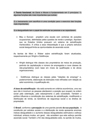 A Teoria funcional, de Davis e Moore é fundamentada em 3 princípios: 1)
algumas funções são mais importantes que outras;
2) o treinamento com sacrifício é uma condição para o exercício das funções
mais importantes;
3) a desigualdade tem o papel de estimular as pessoas a se capacitarem.
• Blau e Duncan propõem uma escala com centenas de posições
ocupacionais, delimitadas pelos quesitos de renda e prestígio. Apontam
que os Estados Unidos possuem um sistema de estratificação
meritocrático. A crítica a essa interpretação é que a própria estrutura
social desigual limita as oportunidades de ascensão social.
As teorias de Marx e Weber sobre estratificação foram atualizadas,
respectivamente por Wright e Goldthorpe.
• Wright distingue três classes dos proprietários de meios de produção,
partindo da capitalização e número de empregados e nove classes de
não-proprietários (com base em níveis de qualificação e de ativos
organizacionais).
• Goldthorpe distingue as classes pelas "relações de emprego" e,
posteriormente, elaboração de distinções mais refinadas com relação ao
setor económico, à qualificação etc.
A base da estratificação não está somente em critérios econômicos, uma vez
que não é incomum as pessoas alardearem a posição que ocupam na ordem
social pela ostentação, pelo esbanjamento e pela ociosidade. Também a
política influencia a constituição dos sistemas de estratificação, modificando a
distribuição de renda, os benefícios de segurança social e os direitos de
propriedade.
O Brasil, conforme a percepção de uma grande parcela da sua população, é
constituído por estratos sociais e a distribuição de renda apresenta enormes
índices desigualdade e o aumento dessas desigualdades estimularia o esforço
individual, embora muitos, em geral, não acreditem que este esforço permite
ascensão social. Também o fim das desigualdades está, na opinião de muitos,
 