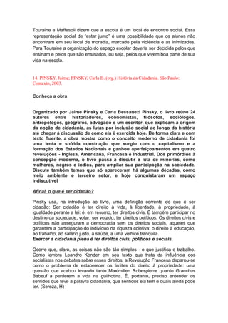 Touraine e Maffesoli dizem que a escola é um local de encontro social. Essa
representação social de “estar junto” é uma possibilidade que os alunos não
encontram em seu local de moradia, marcado pela violência e as inimizades.
Para Touraine a organização do espaço escolar deveria ser decidida pelos que
ensinam e pelos que são ensinados, ou seja, pelos que vivem boa parte de sua
vida na escola.
14. PINSKY, Jaime; PINSKY, Carla B. (org.) História da Cidadania. São Paulo:
Contexto, 2003.
Conheça a obra
Organizado por Jaime Pinsky e Carla Bessanezi Pinsky, o livro reúne 24
autores entre historiadores, economistas, filósofos, sociólogos,
antropólogos, geógrafos, advogado e um escritor, que explicam a origem
da noção de cidadania, as lutas por inclusão social ao longo da história
até chegar à discussão de como ela é exercida hoje. De forma clara e com
texto fluente, a obra mostra como o conceito moderno de cidadania foi
uma lenta e sofrida construção que surgiu com o capitalismo e a
formação dos Estados Nacionais e ganhou aperfeiçoamentos em quatro
revoluções - Inglesa, Americana, Francesa e Industrial. Dos primórdios à
concepção moderna, o livro passa a discutir a luta de minorias, como
mulheres, negros e índios, para ampliar sua participação na sociedade.
Discute também temas que só apareceram há algumas décadas, como
meio ambiente e terceiro setor, e hoje conquistaram um espaço
indiscutível
Afinal, o que é ser cidadão?
Pinsky usa, na introdução ao livro, uma definição corrente do que é ser
cidadão: Ser cidadão é ter direito à vida, à liberdade, à propriedade, à
igualdade perante a lei: é, em resumo, ter direitos civis. É também participar no
destino da sociedade, votar, ser votado, ter direitos políticos. Os direitos civis e
políticos não asseguram a democracia sem os direitos sociais, aqueles que
garantem a participação do indivíduo na riqueza coletiva: o direito à educação,
ao trabalho, ao salário justo, à saúde, a uma velhice tranqüila.
Exercer a cidadania plena é ter direitos civis, políticos e sociais.
Ocorre que, claro, as coisas não são tão simples - o que justifica o trabalho.
Como lembra Leandro Konder em seu texto que trata da influência dos
socialistas nos debates sobre esses direitos, a Revolução Francesa deparou-se
como o problema de estabelecer os limites do direito à propriedade: uma
questão que acabou levando tanto Maximilien Robespierre quanto Gracchus
Babeuf a perderem a vida na guilhotina. É, portanto, preciso entender os
sentidos que teve a palavra cidadania, que sentidos ela tem e quais ainda pode
ter. (Sereza, H)
 