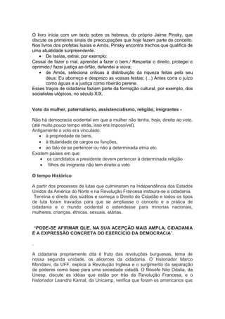 O livro inicia com um texto sobre os hebreus, do próprio Jaime Pinsky, que
discute os primeiros sinais de preocupações que hoje fazem parte do conceito.
Nos livros dos profetas Isaías e Amós, Pinsky encontra trechos que qualifica de
uma atualidade surpreendente.
• De Isaías, extrai, por exemplo:
Cessai de fazer o mal, aprendei a fazer o bem./ Respeitai o direito, protegei o
oprimido;/ fazei justiça ao órfão, defendei a viúva;
• de Amós, seleciona críticas à distribuição da riqueza feitas pelo seu
deus: Eu aborreço e desprezo as vossas festas; (...) Antes corra o juízo
como águas e a justiça como ribeirão perene.
Esses traços de cidadania faziam parte da formação cultural, por exemplo, dos
socialistas utópicos, no século XIX.
Voto da mulher, paternalismo, assistencialismo, religião, imigrantes -
Não há democracia ocidental em que a mulher não tenha, hoje, direito ao voto,
(até muito pouco tempo atrás, isso era impossível).
Antigamente o voto era vinculado:
• à propriedade de bens,
• à titularidade de cargos ou funções,
• ao fato de se pertencer ou não a determinada etnia etc.
Existem países em que:
• os candidatos a presidente devem pertencer à determinada religião
• filhos de imigrante não tem direito a voto
O tempo Histórico
A partir dos processos de lutas que culminaram na Independência dos Estados
Unidos da América do Norte e na Revolução Francesa instaura-se a cidadania.
Termina o direito dos súditos e começa o Direito do Cidadão e todos os tipos
de luta foram travados para que se ampliasse o conceito e a prática de
cidadania e o mundo ocidental o estendesse para minorias nacionais,
mulheres, crianças, étnicas, sexuais, etárias.
“PODE-SE AFIRMAR QUE, NA SUA ACEPÇÃO MAIS AMPLA, CIDADANIA
É A EXPRESSÃO CONCRETA DO EXERCÍCIO DA DEMOCRACIA”.
.
A cidadania propriamente dita é fruto das revoluções burguesas, tema de
nossa segunda unidade, os alicerces da cidadania. O historiador Marco
Mondaini, da UFF, explica a Revolução Inglesa e o surgimento da separação
de poderes como base para uma sociedade cidadã. O filósofo Nilo Odalia, da
Unesp, discute as idéias que estão por trás da Revolução Francesa, e o
historiador Leandro Karnal, da Unicamp, verifica que foram os americanos que
 
