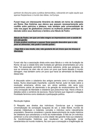 partiram do discurso para a prática democrática, colocando em ação aquilo que
apenas freqüentava o mundo das idéias, na Europa.
Funari traça um interessante itinerário do debate em torno da cidadania
em Roma. Das histórias que elenca que passam necessariamente pelo
conflito entre patrícios e plebeus, mas também pela universalidade do
voto nos jogos de gladiadores (mesmo as mulheres podiam participar da
decisão sobre seus destinos) e lembra uma fábula de Fedro:
fábula de Fedro, em que um lobo magro se impressiona com a saúde de
um cão gordo.
O lobo prefere continuar a passar fome quando descobre que o cão,
para se alimentar, não pode ir aonde quiser.
- Seja feliz a seu modo, cão; não gostaria de um trono que me tirasse à
liberdade.
Funari não faz a associação direta entre essa fábula e o mito de fundação de
Roma: de que a cidade teria sido fundada por gêmeos amamentados por uma
loba. Tal associação permitiria uma leitura sedutora, ainda que perigosa, de
que os romanos se viam não só como um povo que havia deixado o mundo
selvagem, mas também como um povo que havia se alimentado da liberdade
dessa loba
A discussão sobre a cidadania dos antigos permeia como é naturais, vários
textos. Numa observação importante, Leandro Karnal, autor do texto sobre a
revolução americana, afirma que, em vários sentidos, não seria puro
anacronismo cobrar de atenienses e da geração de revolucionários de 1776
uma concepção de liberdade e cidadania que possuímos hoje. Havia críticas e
debates sobre o comércio de escravos. Havia homens que negavam a alegada
frivolidade feminina como obstáculo à participação política.
Revolução Inglesa
O Respeito aos direitos dos indivíduos: Conclui-se que a incipiente
universalização da concepção burguesa de ser, a visão liberal, munida de
arsenais intelectuais e materiais, concebe o indivíduo como naturalmente
proprietário. Devemos considerar o grande desenvolvimento da noção histórica
de cidadania que caracterizou o início da modernidade. O fato de um indivíduo
pertencer a uma comunidade ou a uma cidade não garante mais sua cidadania.
As transformações históricas que resultaram na configuração social
característica do mundo moderno, fez com que a concepção e a legitimação de
 