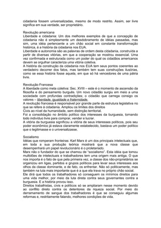 cidadania fossem universalizadas, mesmo de modo restrito. Assim, ser livre
significa em sua verdade, ser proprietário.
Revolução americana
Liberdade e cidadania: Um dos melhores exemplos de que a concepção de
cidadania não é simplesmente um desdobramento de idéias passadas, mas
sim, uma idéia pertencente a um chão social em constante transformação
histórica, é a história da cidadania nos EUA.
Liberdade e autonomia são as palavras de ordem desta cidadania, construída a
partir de diversas vitórias, em que a cooperação se mostrou essencial. Uma
vez confirmada e estruturada como um poder do qual os cidadãos americanos
devem se orgulhar caracteriza uma vitória coletiva.
A história da construção da cidadania nos EUA tem seus pontos coerentes ao
verdadeiro decorrer dos fatos, mas também tem suas construções ilusórias,
como se essa história fosse aquela, em que só há vencedores de uma pátria
livre.
Revolução Francesa
A liberdade como meta coletiva: Sec. XVIII – este é o momento de ascensão da
filosofia e do pensamento burguês. Um novo cidadão surgiu em meio a uma
sociedade com profundas contradições; o cidadão que carrega consigo os
valores – liberdade, igualdade e fraternidade.
A revolução francesa é responsável por grande parte da estrutura legislativa no
que se refere à cidadania. Ampliou os limites dos direitos
Civis ao nível da humanidade, sem distinção territorial.
Foi a consolidação no âmbito político dos interesses da burguesia, tornando
todo indivíduo livre para comprar, vender e lucrar.
A vitória da burguesia significou a vitória de seus interesses políticos, pois seu
poder econômico já estava claramente estabelecido, bastava um poder político
que o legitimasse e o universalizasse.
Socialismo
Idéias que romperam fronteiras: Karl Marx é um dos principais intelectuais que,
em toda a sua produção teórica mostrará que a nova classe que
desempenhará um papel revolucionário é o proletariado.
Marx não o fundador do que se chamou de “socialismo”. Esta idéia que tomou
multidões de intelectuais e trabalhadores tem uma origem mais antiga. O que
nos importa é o fato de que pela primeira vez, a classe dos não-proprietários se
organizou em ligas, partidos e grupos políticos para levar seus interesses aos
olhos da classe dominante, e de fato, os enfrentar. Não só politicamente, mas
também na luta mais importante que é a que ela trava no próprio chão social.
Ele dirá que todos os trabalhadores só conseguem os mínimos direitos para
uma vida melhor, por meio da luta direta contra seus governantes contra a
burguesia. E a história provou isso.
Direitos trabalhistas, civis e políticos só se ampliaram nesse momento devido
ao conflito direto contra os detentores da riqueza social. Por meio do
derramamento de sangue dos trabalhadores é que se conseguiu algumas
reformas e, restritamente falando, melhores condições de vida.
 