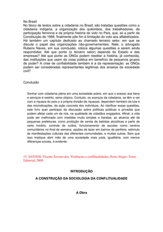 No Brasil
No bloco de textos sobre a cidadania no Brasil, são tratadas questões como a
cidadania indígena, a organização dos quilombos, dos trabalhadores, da
participação feminina e da própria história do voto no País, que, só a partir da
Constituição de 1988, finalmente põe fim à limitação do voto aos alfabetizados.
Há também um capítulo dedicado ao chamado terceiro setor, em que se
discute o papel das organizações não-governamentais. Nele, o advogado
Rubens Naves, em sua conclusão, coloca algumas questões a serem ainda
respondidas: Até que ponto (o terceiro setor) depende do Estado e das
empresas? Até que ponto as ONGs podem reeditar a história, já conhecida,
das instituições que usam da coisa pública em benefício de pequenos grupos
de poder? A crise de confiabilidade também é a da representação: as ONGs
podem ser consideradas representantes legítimas dos anseios da sociedade
civil?
Conclusão
Sonhar com cidadania plena em uma sociedade pobre, em que o acesso aos bens
e serviços é restrito, seria utópico. Contudo, os avanços da cidadania, se têm a ver
com a riqueza do país e a própria divisão de riquezas, dependem também da luta e
das reivindicações, da ação concreta dos indivíduos. Ao clarificar essas questões,
este livro quer participar da discussão sobre políticas públicas e privadas que
podem afetar cada um de nós, na qualidade de cidadãos engajados. Afinal, a vida
pode ser melhorada com medidas muito simples e baratas, ao alcance até de
pequenas prefeituras, como proibição de venda de bebidas alcoólicas a partir de
certo horário, controle de ruídos, funcionamento de escolas como centros
comunitários no final de semana, opções de lazer em bairros da periferia, estímulo
às manifestações culturais das diferentes comunidades, e muitas outras. Sem que
isso implique abrir mão de uma sociedade mais justa, igualitária, com menos
diferenças sociais, é evidente.
15. SANTOS, Vicente Tavares dos. Violências e conflitualidades. Porto Alegre: Tomo
Editorial, 2009.
INTRODUÇÃO
A CONSTRUÇÃO DA SOCIOLOGIA DA CONFLITUALIDADE
A Obra
 