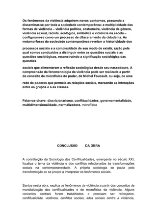 Os fenômenos da violência adquirem novos contornos, passando a
disseminar-se por toda a sociedade contemporânea: a multiplicidade das
formas de violência – violência política, costumeira, violência de gênero,
violência sexual, racista, ecológica, simbólica e violência na escola –
configuram-se como um processo de dilaceramento da cidadania. As
metamorfoses da sociedade contemporânea revelam a historicidade dos
processos sociais e a complexidade de seu modo de existir, razão pela
qual somos conduzidos a distinguir entre as questões sociais e as
questões sociológicas, reconstruindo a significação sociológica das
questões
sociais que alimentaram a reflexão sociológica desde seu nascedouro. A
compreensão da fenomenologia da violência pode ser realizada a partir
do conceito de microfísica do poder, de Michel Foucault, ou seja, de uma
rede de poderes que permeia as relações sociais, marcando as interações
entre os grupos e s as classes.
Palavras-chave: discricionarismo, conflitualidades, governamentalidade,
multidimensionalidade, normalizadora. microfísica
CONCLUSÃO DA OBRA
A constituição da Sociologia das Conflitualidades, emergente no século XXI,
focaliza o tema da violência e dos conflitos relacionados às transformações
sociais na contemporaneidade. A própria sociologia se pauta pela
transformação ao se propor a interpretar os fenômenos sociais.
Santos nesta obra, explica os fenômenos da violência a partir dos conceitos de
mundialização das conflitualidades e de microfísica da violência. Alguns
conceitos centrais foram trabalhados e precisam ser reforçados:
conflitualidade, violência, conflitos sociais, lutas sociais contra a violência,
 