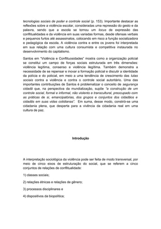 tecnologias sociais de poder e controle social (p. 153). Importante destacar as
reflexões sobre a violência escolar, consideradas uma repressão do gesto e da
palavra, sendo que a escola se tornou um locus de expressão das
conflitualidades e da violência em suas variadas formas, desde ofensas verbais
e pequenos furtos até assassinatos, colocando em risco a função socializadora
e pedagógica da escola. A violência contra e entre os jovens foi interpretada
em sua relação com uma cultura consumista e competitiva instaurada no
desenvolvimento do capitalismo.
Santos em “Violência e Conflituosidades” mostra como a organização policial
se constitui um campo de forças sociais estruturada em três dimensões:
violência legítima, consenso e violência ilegítima. Também demonstra a
necessidade de se repensar e inovar a formação policial e discutir a identidade
da polícia e do policial, em meio a uma tendência de crescimento das lutas
sociais contra a violência e contra o controle social autoritário. Uma das
importantes contribuições de Santos é problematizar o conceito de segurança
cidadã que, na perspectiva da mundialização, supõe “a construção de um
controle social, formal e informal, não violento e transcultural, preocupado com
as práticas de si, emancipatórias, dos grupos e conjuntos dos cidadãos e
cidadãs em suas vidas cotidianas”. Em suma, desse modo, constrói-se uma
cidadania plena, que desperta para a vivência da cidadania real em uma
cultura de paz.
Introdução
A interpretação sociológica da violência pode ser feita de modo transversal, por
meio de cinco eixos de estruturação do social, que se referem a cinco
conjuntos de relações de conflitualidade:
1) classes sociais;
2) relações étnicas e relações de gênero;
3) processos disciplinares e
4) dispositivos da biopolítica;
 