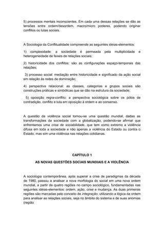 5) processos mentais inconscientes. Em cada uma dessas relações se dão as
tensões entre ordem/desordem, macro/micro poderes, podendo originar
conflitos ou lutas sociais.
A Sociologia da Conflitualidade compreende as seguintes ideias-elementos:
1) complexidade: a sociedade é permeada pela multiplicidade e
heterogeneidade de feixes de relações sociais;
2) historicidade dos conflitos: são as configurações espaço-temporais das
relações;
3) processo social: mediação entre historicidade e significado da ação social
em relação às redes de dominação;
4) perspectiva relacional: as classes, categorias e grupos sociais são
construções práticas e simbólicas que se dão na estrutura da sociedade;
5) oposição regra-conflito: a perspectiva sociológica sobre os pólos de
contradição, conflito e luta em oposição à ordem e ao consenso.
A questão da violência social tornou-se uma questão mundial, dadas as
transformações da sociedade com a globalização, podendo-se afirmar que
enfrentamos uma crise de sociabilidade, que tem como extremo a violência
difusa em toda a sociedade e não apenas a violência do Estado ou contra o
Estado, mas sim uma violência nas relações cotidianas.
CAPÍTULO 1
AS NOVAS QUESTÕES SOCIAIS MUNDIAIS E A VIOLÊNCIA
A sociologia contemporânea, após superar a crise de paradigmas da década
de 1980, passou a analisar a nova morfologia do social em uma nova ordem
mundial, a partir de quatro regiões no campo sociológico, fundamentadas nas
seguintes idéias-elementos: ordem, ação, crise e mudança. As duas primeiras
regiões são marcadas pelo conceito de integração, utilizando a lógica da ordem
para analisar as relações sociais, seja no âmbito do sistema e de suas anomias
(região
 