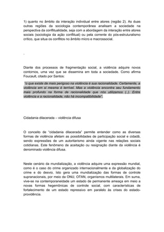 1) quanto no âmbito da interação individual entre atores (região 2). As duas
outras regiões da sociologia contemporânea analisam a sociedade na
perspectiva da conflitualidade, seja com a abordagem da interação entre atores
sociais (sociologia da ação conflitual) ou pela corrente do pós-estruturalismo
crítico, que situa os conflitos no âmbito micro e macrossocial.
.
Diante dos processos de fragmentação social, a violência adquire novos
contornos, uma vez que se dissemina em toda a sociedade. Como afirma
Foucault, citado por Santos:
“o que existe de mais perigoso na violência é sua racionalidade. Certamente, a
violência em si mesma é terrível. Mas a violência encontra seu fundamento
mais profundo na forma de racionalidade que nós utilizamos (..). Entre
violência e a racionalidade, não há incompatibilidade”.
Cidadania dilacerada – violência difusa
O conceito de “cidadania dilacerada” permite entender como as diversas
formas de violência afetam as possibilidades de participação social e cidadã,
sendo expressões de um autoritarismo ainda vigente nas relações sociais
cotidianas. Este fenômeno de aceitação ou resignação diante da violência é
denominado violência difusa.
Neste cenário da mundialização, a violência adquire uma expressão mundial,
como é o caso do crime organizado internacionalmente e da globalização do
crime e do desvio. Isto gera uma mundialização das formas de controle
supranacionais, por meio da ONU, OTAN, organismos multilaterais. Em suma,
vive-se na contemporaneidade um estado de permanente ameaça em meio a
novas formas hegemônicas de controle social, com características de
fortalecimento de um estado repressivo em paralelo às crises do estado-
providência.
 