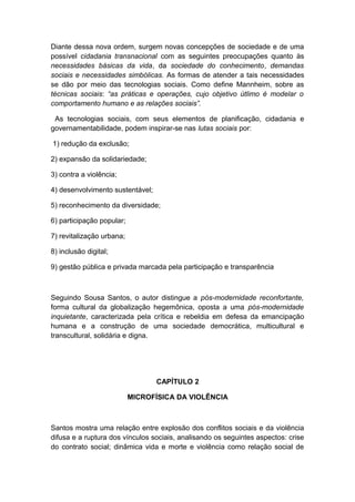 Diante dessa nova ordem, surgem novas concepções de sociedade e de uma
possível cidadania transnacional com as seguintes preocupações quanto às
necessidades básicas da vida, da sociedade do conhecimento, demandas
sociais e necessidades simbólicas. As formas de atender a tais necessidades
se dão por meio das tecnologias sociais. Como define Mannheim, sobre as
técnicas sociais: “as práticas e operações, cujo objetivo útlimo é modelar o
comportamento humano e as relações sociais”.
As tecnologias sociais, com seus elementos de planificação, cidadania e
governamentabilidade, podem inspirar-se nas lutas sociais por:
1) redução da exclusão;
2) expansão da solidariedade;
3) contra a violência;
4) desenvolvimento sustentável;
5) reconhecimento da diversidade;
6) participação popular;
7) revitalização urbana;
8) inclusão digital;
9) gestão pública e privada marcada pela participação e transparência
Seguindo Sousa Santos, o autor distingue a pós-modernidade reconfortante,
forma cultural da globalização hegemônica, oposta a uma pós-modernidade
inquietante, caracterizada pela crítica e rebeldia em defesa da emancipação
humana e a construção de uma sociedade democrática, multicultural e
transcultural, solidária e digna.
CAPÍTULO 2
MICROFÍSICA DA VIOLÊNCIA
Santos mostra uma relação entre explosão dos conflitos sociais e da violência
difusa e a ruptura dos vínculos sociais, analisando os seguintes aspectos: crise
do contrato social; dinâmica vida e morte e violência como relação social de
 