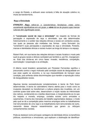 a cargo do Estado, e atribuem esse contexto à falta de atuação coletiva no
intuito de transformá-lo.
Raça e Etnicidade
ETENÇÃO: Raça refere-se a características fenotípicas vistas como
socialmente significativas em um grupo, e etnia diz-se de grupos cujas marcas
culturais têm significação social.
A "construção social de raça e etnicidade" diz respeito às formas de
percepção e expressão de raça e etnicidade, que são determinadas
historicamente e o caráter das relações étnicas e raciais em contextos sociais,
nos quais as pessoas são moldadas nas formas como formulam (ou
"constróem") suas percepções e expressões de raça e etnicidade. Portanto,
marcas e identidades étnicas e raciais mudam ao longo do tempo e no espaço.
Robert Park, em sua teoria das relações étnicas e raciais focaliza o modo pelo
qual os grupos raciais e étnicos combatem por território e, por fim, miscigenam-
se. Esta luta divide-se em cinco fases: invasão, resistência, competição,
acomodação / cooperação e as similação.
O dilema racial brasileiro apresentado por Florestan Fernandes significa o
preconceito contra o negro motivado pela condição social de desigualdade em
que esse sujeito se encontra, e na sua impossibilidade de transpor essa
condição, pois enfrenta várias discriminações que mantêm a reprodução cíclica
de desigualdades raciais.
Algumas teorias socioestruturais complementares à teoria de Park foram
desenvolvidas. A teoria do colonialismo interno atenta para o modo como os
invasores devastam ou transformam a cultura própria dos invadidos, em um
controle quase total sobre eles, desenvolvem a noção racista da inferioridade
dos nativos, condenando-os a tarefas desonrosas, e marginalizando-os no que
diz respeito a morada, emprego, contatos sociais como amizades e
casamentos. A teoria dos mercados de trabalho segmentados destaca o modo
pelo qual se dá a competição pelos mesmos empregos entre os trabalhadores
mal remunerados de uma raça e os trabalhadores bem-remunerados de outra,
nascendo dessa disputa ressentimentos que geram ou reforçam
comportamentos racistas.
Pode-se destacar como principais vantagens da identidade étnica os benefícios
políticos, econômicos e emocionais, que explicam a obstinação de identificar-
 