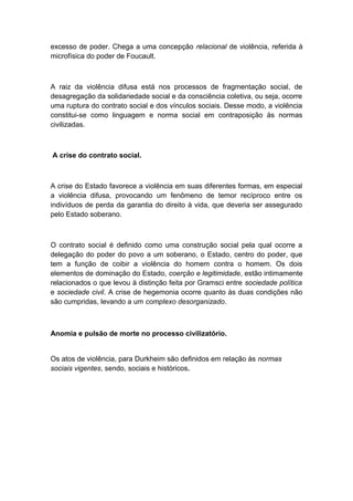 excesso de poder. Chega a uma concepção relacional de violência, referida à
microfísica do poder de Foucault.
A raiz da violência difusa está nos processos de fragmentação social, de
desagregação da solidariedade social e da consciência coletiva, ou seja, ocorre
uma ruptura do contrato social e dos vínculos sociais. Desse modo, a violência
constitui-se como linguagem e norma social em contraposição às normas
civilizadas.
A crise do contrato social.
A crise do Estado favorece a violência em suas diferentes formas, em especial
a violência difusa, provocando um fenômeno de temor recíproco entre os
indivíduos de perda da garantia do direito à vida, que deveria ser assegurado
pelo Estado soberano.
O contrato social é definido como uma construção social pela qual ocorre a
delegação do poder do povo a um soberano, o Estado, centro do poder, que
tem a função de coibir a violência do homem contra o homem. Os dois
elementos de dominação do Estado, coerção e legitimidade, estão intimamente
relacionados o que levou à distinção feita por Gramsci entre sociedade política
e sociedade civil. A crise de hegemonia ocorre quanto às duas condições não
são cumpridas, levando a um complexo desorganizado.
Anomia e pulsão de morte no processo civilizatório.
Os atos de violência, para Durkheim são definidos em relação às normas
sociais vigentes, sendo, sociais e históricos.
 