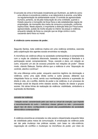O conceito de crime é formulado inicialmente por Durkheim, ao defini-lo como
uma ofensa à consciência coletiva, e ao relacioná-lo à anomia, uma falha
na regulamentação da solidariedade social. O controle da agressividade
humana, portanto, se dá pela instauração de uma civilidade, quando o
Estado assume o monopólio da força física e são estabelecidas regras de
propriedade, de monopólio dos meios de consumo e produção, conforme
explica Elias. Neste aspecto, é importante a distinção feita por Freud entre
agressividade, pulsão de morte situada no interior da psique e violência,
enquanto relação de força ou coerção que se dirige contra o outro,
causando dano físico ou moral.
A violência como excesso de poder.
Segundo Santos, toda violência implica em uma violência simbólica, exercida
pela subjetivação dos agentes sociais envolvidos na relação.
A microfísica da violência difusa na sociedade contemporânea é compreendida
com a noção de cidadania dilacerada, baseada na ameaça à liberdade e à
participação social, compreendendo: “força, coerção e dano, em relação ao
outro, enquanto um ato de excesso presente nas relações de poder”. Desse
modo, citando Deleuze, Santos afirma que a violência é uma “disposição de
controle, aberta e contínua”.
Há uma diferença entre poder, enquanto exercício legítimo da dominação e
violência, como uma ação direta contra a outra pessoa, afetando sua
integridade física ou moral, sendo sua manifestação extrema a supressão do
direito à vida. Já o conflito, distinto do poder e da violência, é um processo de
interação social de disputa entre classes sociais, frações de classe e grupos
sociais. Há várias linhas de realização da violência: visibilidade, simbolismo e
supressão da liberdade.
conceito de violência:
“relação social, caracterizada pelo uso real ou virtual da coerção, que impede
o reconhecimento do outro – indivíduo, classe, gênero ou rala – provocando
algum tipo de dano, configurando o oposto das possibilidades da sociedade
democrática contemporânea”.
A violência encontra-se enraizada na vida social e disseminada enquanto fatos
de visibilidade pelos meios de comunicação. A erradicação da violência pode
ser dar pela mudança nas práticas sociais, com base na não-violência,
negociação de conflitos e mudanças na microfísica do poder, por meio da
 
