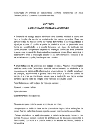 instauração de práticas de sociabilidade solidária, constituindo um novo
“homem público” com uma cidadania concreta.
CAPÍTULO 3
A VIOLÊNCIA NA ESCOLA E A JUVENTUDE
A violência no espaço escolar tornou-se uma questão mundial e coloca em
risco a função da escola na socialização das novas gerações. Deve ser
compreendida na relação entre os valores dominantes e as desigualdades e
injustiças sociais. O conflito é parte da dinâmica social da juventude, uma
forma de sociabilidade, e a escola tornou-se um lócus de explosão das
conflitualidades. Um primeiro aspecto é a interação conflituosa entre professor
e aluno, este em posição desfavorável na relação de poder. Outro aspecto é o
desencontro entre a instituição escolar e as particularidades culturais e as
expectativas das populações das grandes cidades.
A mundialização da violência no espaço escolar. Algumas intepretações
teóricas como a de Debarbieux mostram que o aumento da violência e da
insegurança na escola está relacionado a uma mudança na relação social com
as crianças, adolescentes e jovens. Para este autor, a base do conflito na
escola é a crise de identidade, sendo que a destruição dos laços sociais
constitui o ponto nodal da relação entre violência e exclusão social.
Para Debarbieux, há três tipos de violência escolar:
1) penal, crimes e delitos;
2) incivilidades
3) sentimento de insegurança.
Observa-se que a própria escola encontra-se em crise.
A superação da violência deve se dar por meio de regras, leis e atribuições de
poder, fixando os limites de cada agente escolar, coletivamente consentidas.
Fatores simbólicos da violência escolar: a estrutura da escola, tamanho das
turmas, fracasso escolar, número de profissionais da educação (docentes e
funcionários) por aluno e a própria violência da escola, repressiva, seletiva e
competitiva.
 