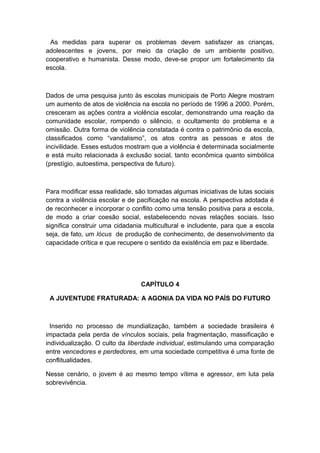 As medidas para superar os problemas devem satisfazer as crianças,
adolescentes e jovens, por meio da criação de um ambiente positivo,
cooperativo e humanista. Desse modo, deve-se propor um fortalecimento da
escola.
Dados de uma pesquisa junto às escolas municipais de Porto Alegre mostram
um aumento de atos de violência na escola no período de 1996 a 2000. Porém,
cresceram as ações contra a violência escolar, demonstrando uma reação da
comunidade escolar, rompendo o silêncio, o ocultamento do problema e a
omissão. Outra forma de violência constatada é contra o patrimônio da escola,
classificados como “vandalismo”, os atos contra as pessoas e atos de
incivilidade. Esses estudos mostram que a violência é determinada socialmente
e está muito relacionada à exclusão social, tanto econômica quanto simbólica
(prestígio, autoestima, perspectiva de futuro).
Para modificar essa realidade, são tomadas algumas iniciativas de lutas sociais
contra a violência escolar e de pacificação na escola. A perspectiva adotada é
de reconhecer e incorporar o conflito como uma tensão positiva para a escola,
de modo a criar coesão social, estabelecendo novas relações sociais. Isso
significa construir uma cidadania multicultural e includente, para que a escola
seja, de fato, um lócus de produção de conhecimento, de desenvolvimento da
capacidade crítica e que recupere o sentido da existência em paz e liberdade.
CAPÍTULO 4
A JUVENTUDE FRATURADA: A AGONIA DA VIDA NO PAÍS DO FUTURO
Inserido no processo de mundialização, também a sociedade brasileira é
impactada pela perda de vínculos sociais, pela fragmentação, massificação e
individualização. O culto da liberdade individual, estimulando uma comparação
entre vencedores e perdedores, em uma sociedade competitiva é uma fonte de
conflitualidades.
Nesse cenário, o jovem é ao mesmo tempo vítima e agressor, em luta pela
sobrevivência.
 