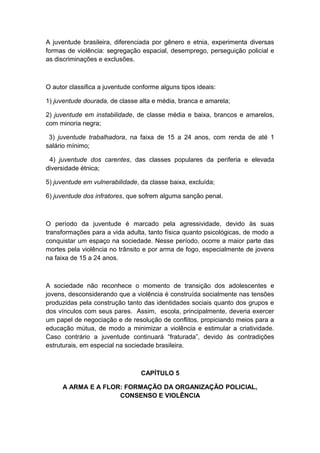 A juventude brasileira, diferenciada por gênero e etnia, experimenta diversas
formas de violência: segregação espacial, desemprego, perseguição policial e
as discriminações e exclusões.
O autor classifica a juventude conforme alguns tipos ideais:
1) juventude dourada, de classe alta e média, branca e amarela;
2) juventude em instabilidade, de classe média e baixa, brancos e amarelos,
com minoria negra;
3) juventude trabalhadora, na faixa de 15 a 24 anos, com renda de até 1
salário mínimo;
4) juventude dos carentes, das classes populares da periferia e elevada
diversidade étnica;
5) juventude em vulnerabilidade, da classe baixa, excluída;
6) juventude dos infratores, que sofrem alguma sanção penal.
O período da juventude é marcado pela agressividade, devido às suas
transformações para a vida adulta, tanto física quanto psicológicas, de modo a
conquistar um espaço na sociedade. Nesse período, ocorre a maior parte das
mortes pela violência no trânsito e por arma de fogo, especialmente de jovens
na faixa de 15 a 24 anos.
A sociedade não reconhece o momento de transição dos adolescentes e
jovens, desconsiderando que a violência é construída socialmente nas tensões
produzidas pela construção tanto das identidades sociais quanto dos grupos e
dos vínculos com seus pares. Assim, escola, principalmente, deveria exercer
um papel de negociação e de resolução de conflitos, propiciando meios para a
educação mútua, de modo a minimizar a violência e estimular a criatividade.
Caso contrário a juventude continuará “fraturada”, devido às contradições
estruturais, em especial na sociedade brasileira.
CAPÍTULO 5
A ARMA E A FLOR: FORMAÇÃO DA ORGANIZAÇÃO POLICIAL,
CONSENSO E VIOLÊNCIA
 