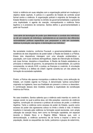 Incluir a violência em suas relações com a organização policial em mudança é
objetivo deste capítulo. A polícia é o aparelho de Estado de controle social
formal contra a violência. A organização policial é originária da formação do
Estado Moderno e está inserida no âmbito da governamentalidade e apresenta
uma duplicidade: é agente de coerção, monopolizando a violência física
legítima e é produtora de consenso. Santos define a governamentalidade a
partir de Foucault:
“uma série de tecnologias de poder que determinam a conduta dos indivíduos,
ou de um conjunto de indivíduos, submetendo-os ao exercício das diferentes
racionalidades políticas específicas que perpassam a vida em sociedade,
relativas à produção, aos signos, à dominação e ao indivíduo.”
Na sociedade moderna, conforme Foucault, a governamentalidade supõe a
existência de dois dispositivos de poder-saber: a Razão de Estado e a Polícia.
Esses dois dispositivos interagem com uma situação problemática: a
população, com suas variáveis demográficas, objeto de intervenção do Estado,
sob duas formas: disciplina e biopolíticas. A Razão de Estado estabelece os
princípios e métodos de governo, na perspectiva da racionalidade. Já a polícia
compreendia, no século XVIII, a justiça, as finanças e o exército. A vinculação
entre a Polícia e a defesa da ordem vigente constitui-se um dos pilares da
formação da sociedade capitalista.
Porém, a Polícia não apenas monopoliza a violência física, como atribuição do
Estado, um modelo vigente na França. A denominada “polícia comunitária”
originada na Inglaterra, teve sua finalidade em prevenir o crime e a desordem.
A combinação desses dois modelos constitui a duplicidade da constituição
histórica da Polícia.
No caso brasileiro, Santos salienta que a violência está inserida no centro do
espaço social, no qual a polícia atua, em três posições: exercício da violência
legítima, construção do consenso e práticas de excesso de poder, a violência
ilegítima. Tanto a violência como excesso do poder do Estado, quanto como
excesso do poder dos agressores coloca no limite o direito à vida. A história
brasileira é marcada pela violência na formação social escravista, com ampla
utilização da coerção física, bem como na formação capitalista, em especial
durante o Estado Novo e o Regime Militar. Nota-se que, com a
democratização, a violência aumentou de tal forma a inspirar o temor na
população, desde os esquadrões da morte, justiceiros e grupos de extermínio,
 