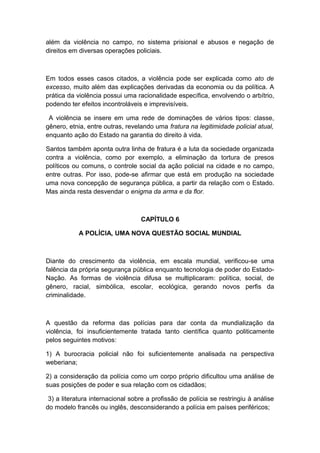 além da violência no campo, no sistema prisional e abusos e negação de
direitos em diversas operações policiais.
Em todos esses casos citados, a violência pode ser explicada como ato de
excesso, muito além das explicações derivadas da economia ou da política. A
prática da violência possui uma racionalidade específica, envolvendo o arbítrio,
podendo ter efeitos incontroláveis e imprevisíveis.
A violência se insere em uma rede de dominações de vários tipos: classe,
gênero, etnia, entre outras, revelando uma fratura na legitimidade policial atual,
enquanto ação do Estado na garantia do direito à vida.
Santos também aponta outra linha de fratura é a luta da sociedade organizada
contra a violência, como por exemplo, a eliminação da tortura de presos
políticos ou comuns, o controle social da ação policial na cidade e no campo,
entre outras. Por isso, pode-se afirmar que está em produção na sociedade
uma nova concepção de segurança pública, a partir da relação com o Estado.
Mas ainda resta desvendar o enigma da arma e da flor.
CAPÍTULO 6
A POLÍCIA, UMA NOVA QUESTÃO SOCIAL MUNDIAL
Diante do crescimento da violência, em escala mundial, verificou-se uma
falência da própria segurança pública enquanto tecnologia de poder do Estado-
Nação. As formas de violência difusa se multiplicaram: política, social, de
gênero, racial, simbólica, escolar, ecológica, gerando novos perfis da
criminalidade.
A questão da reforma das polícias para dar conta da mundialização da
violência, foi insuficientemente tratada tanto científica quanto politicamente
pelos seguintes motivos:
1) A burocracia policial não foi suficientemente analisada na perspectiva
weberiana;
2) a consideração da polícia como um corpo próprio dificultou uma análise de
suas posições de poder e sua relação com os cidadãos;
3) a literatura internacional sobre a profissão de polícia se restringiu à análise
do modelo francês ou inglês, desconsiderando a polícia em países periféricos;
 